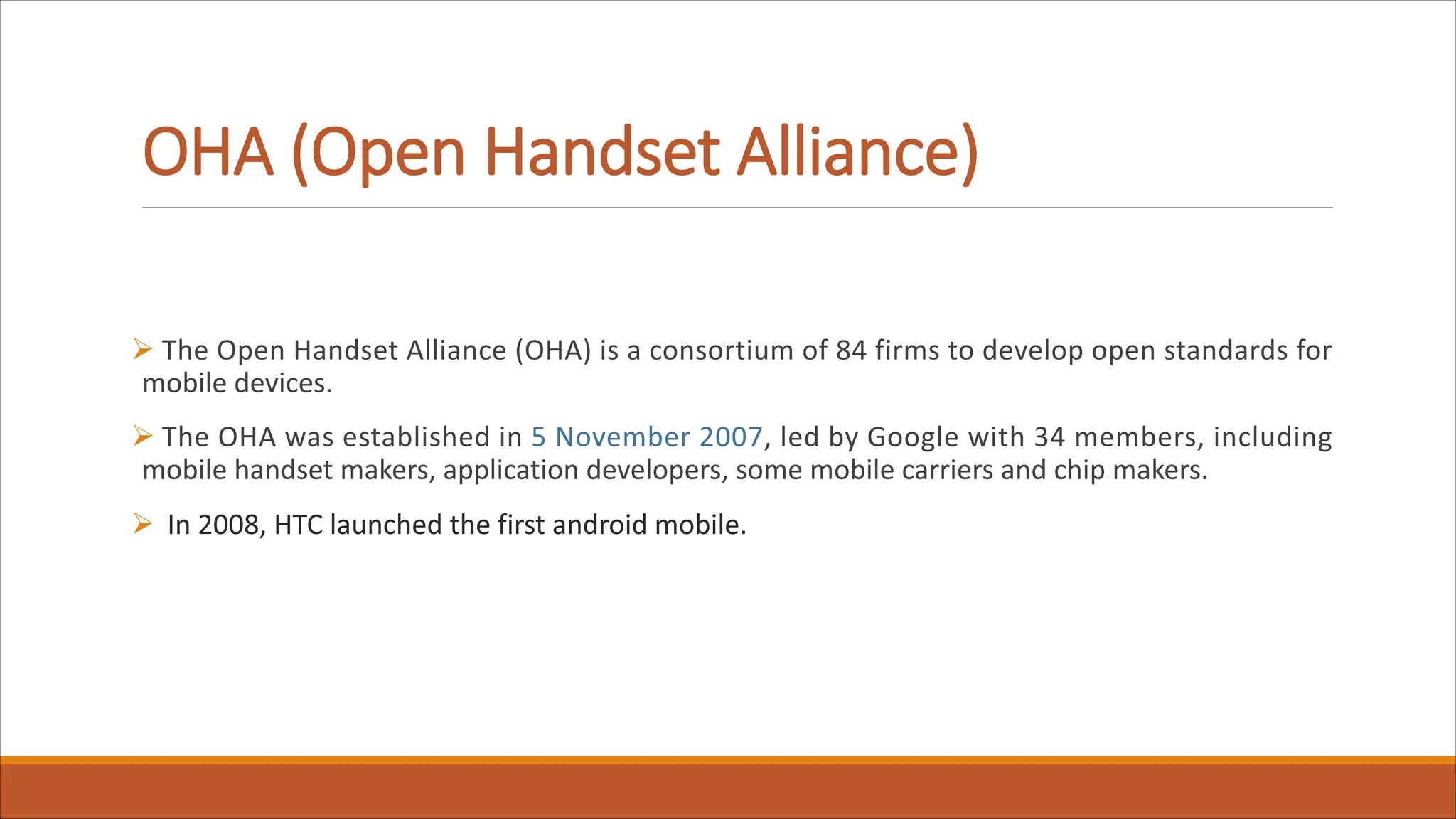 OHA (Open Handset Alliance)
Ø The Open Handset Alliance (OHA) is a consortium of 84 firms to develop open standards for
mobile devices.
Ø The OHA was established in 5 November 2007, led by Google with 34 members, including
mobile handset makers, application developers, some mobile carriers and chip makers.
Ø In 2008, HTC launched the first android mobile.
 