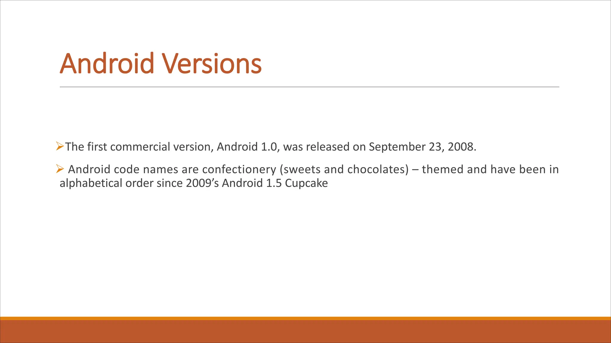 Android Versions
ØThe first commercial version, Android 1.0, was released on September 23, 2008.
Ø Android code names are confectionery (sweets and chocolates) – themed and have been in
alphabetical order since 2009’s Android 1.5 Cupcake
 