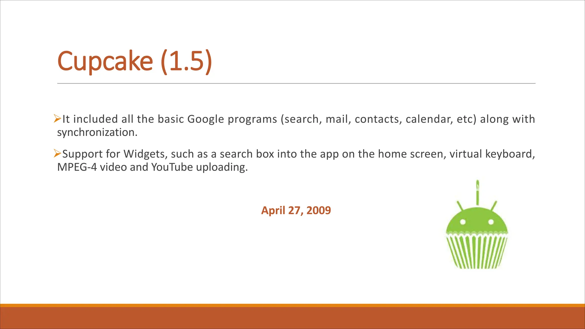 Cupcake (1.5)
ØIt included all the basic Google programs (search, mail, contacts, calendar, etc) along with
synchronization.
ØSupport for Widgets, such as a search box into the app on the home screen, virtual keyboard,
MPEG-4 video and YouTube uploading.
April 27, 2009
 
