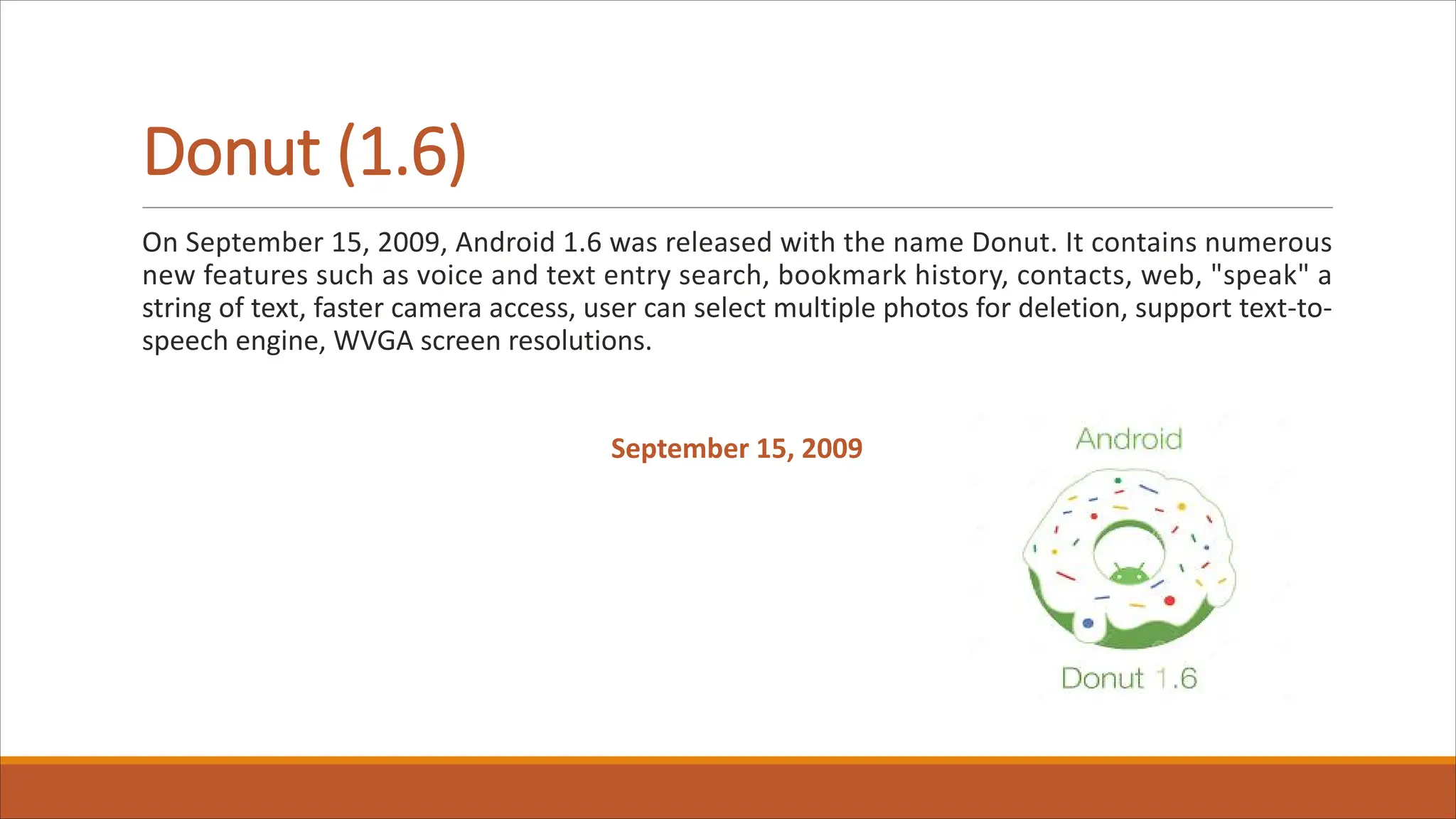Donut (1.6)
On September 15, 2009, Android 1.6 was released with the name Donut. It contains numerous
new features such as voice and text entry search, bookmark history, contacts, web, "speak" a
string of text, faster camera access, user can select multiple photos for deletion, support text-to-
speech engine, WVGA screen resolutions.
September 15, 2009
 