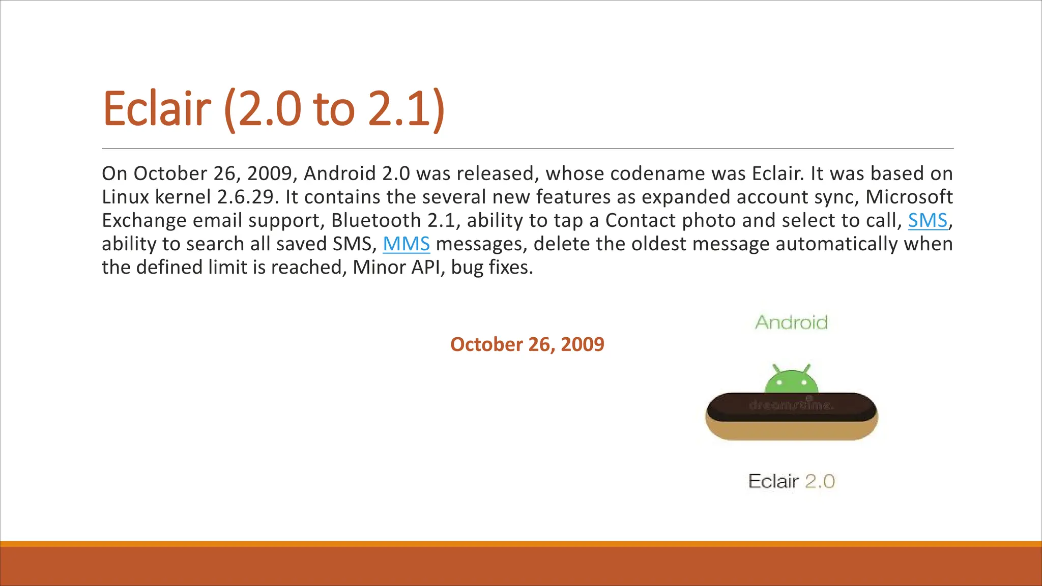 Eclair (2.0 to 2.1)
On October 26, 2009, Android 2.0 was released, whose codename was Eclair. It was based on
Linux kernel 2.6.29. It contains the several new features as expanded account sync, Microsoft
Exchange email support, Bluetooth 2.1, ability to tap a Contact photo and select to call, SMS,
ability to search all saved SMS, MMS messages, delete the oldest message automatically when
the defined limit is reached, Minor API, bug fixes.
October 26, 2009
 