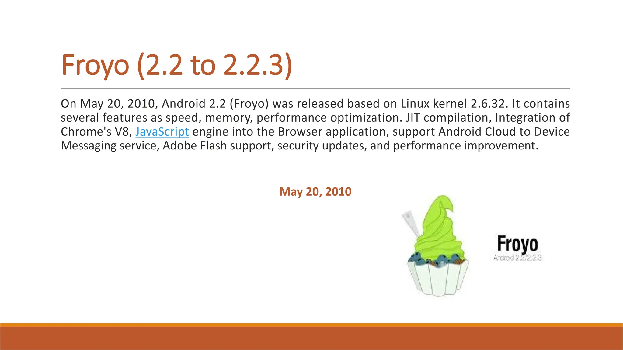 Froyo (2.2 to 2.2.3)
On May 20, 2010, Android 2.2 (Froyo) was released based on Linux kernel 2.6.32. It contains
several features as speed, memory, performance optimization. JIT compilation, Integration of
Chrome's V8, JavaScript engine into the Browser application, support Android Cloud to Device
Messaging service, Adobe Flash support, security updates, and performance improvement.
May 20, 2010
 
