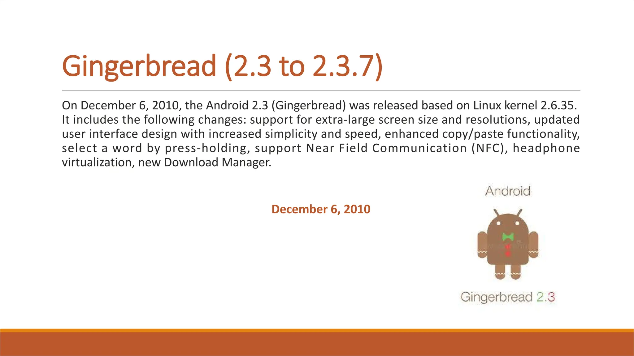Gingerbread (2.3 to 2.3.7)
On December 6, 2010, the Android 2.3 (Gingerbread) was released based on Linux kernel 2.6.35.
It includes the following changes: support for extra-large screen size and resolutions, updated
user interface design with increased simplicity and speed, enhanced copy/paste functionality,
select a word by press-holding, support Near Field Communication (NFC), headphone
virtualization, new Download Manager.
December 6, 2010
 