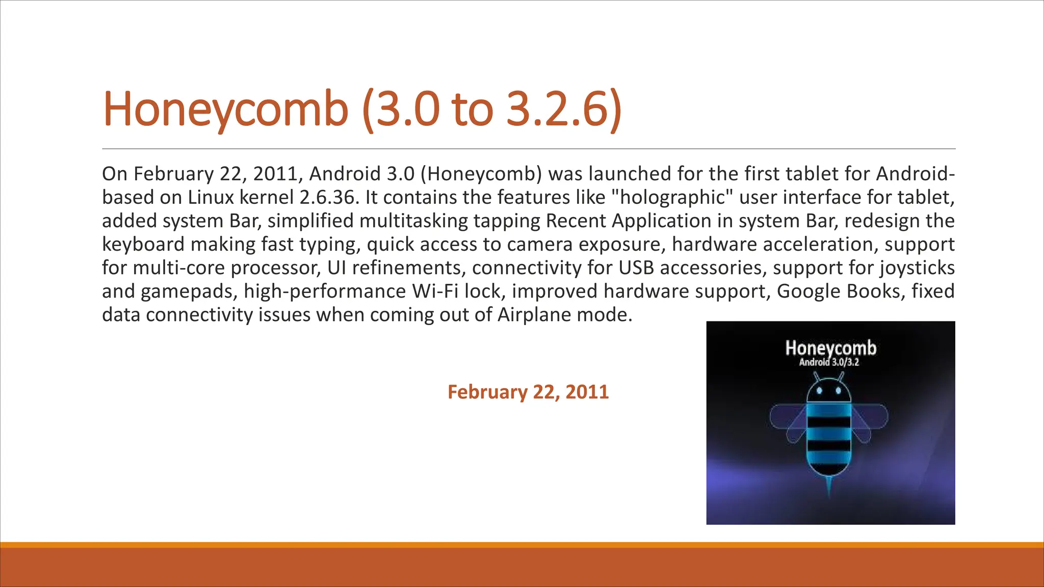 Honeycomb (3.0 to 3.2.6)
On February 22, 2011, Android 3.0 (Honeycomb) was launched for the first tablet for Android-
based on Linux kernel 2.6.36. It contains the features like "holographic" user interface for tablet,
added system Bar, simplified multitasking tapping Recent Application in system Bar, redesign the
keyboard making fast typing, quick access to camera exposure, hardware acceleration, support
for multi-core processor, UI refinements, connectivity for USB accessories, support for joysticks
and gamepads, high-performance Wi-Fi lock, improved hardware support, Google Books, fixed
data connectivity issues when coming out of Airplane mode.
February 22, 2011
 