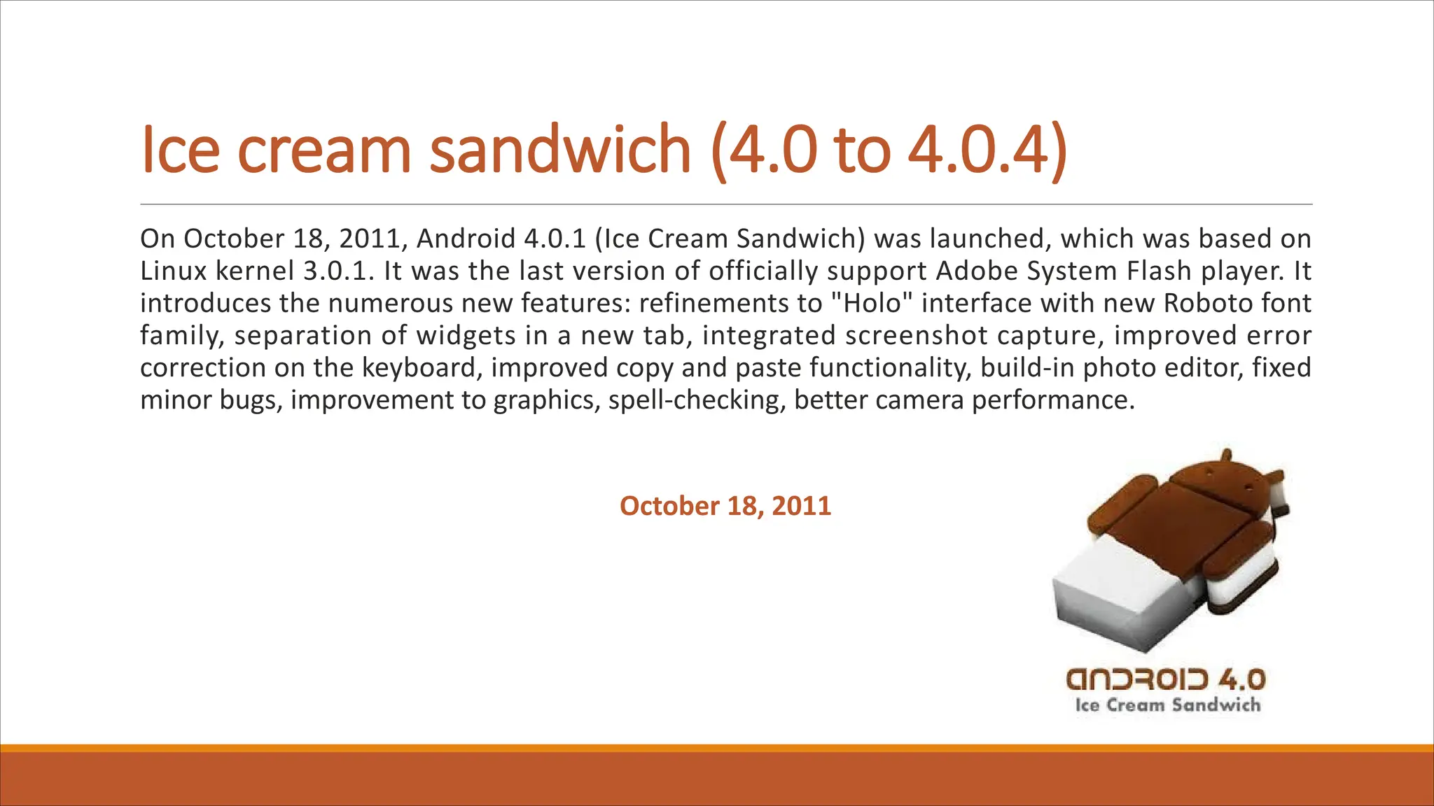 Ice cream sandwich (4.0 to 4.0.4)
On October 18, 2011, Android 4.0.1 (Ice Cream Sandwich) was launched, which was based on
Linux kernel 3.0.1. It was the last version of officially support Adobe System Flash player. It
introduces the numerous new features: refinements to "Holo" interface with new Roboto font
family, separation of widgets in a new tab, integrated screenshot capture, improved error
correction on the keyboard, improved copy and paste functionality, build-in photo editor, fixed
minor bugs, improvement to graphics, spell-checking, better camera performance.
October 18, 2011
 