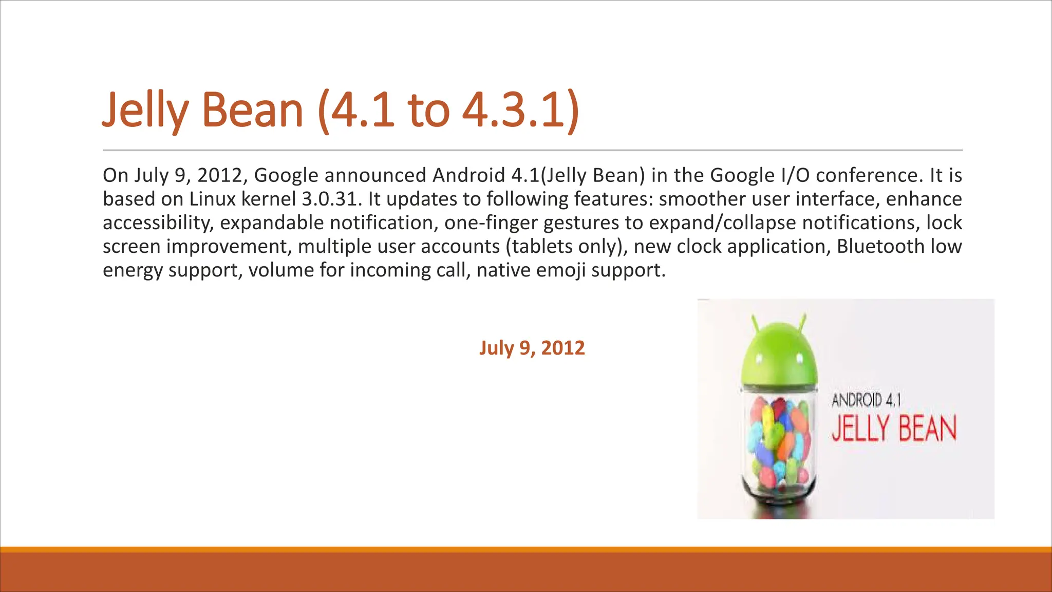 Jelly Bean (4.1 to 4.3.1)
On July 9, 2012, Google announced Android 4.1(Jelly Bean) in the Google I/O conference. It is
based on Linux kernel 3.0.31. It updates to following features: smoother user interface, enhance
accessibility, expandable notification, one-finger gestures to expand/collapse notifications, lock
screen improvement, multiple user accounts (tablets only), new clock application, Bluetooth low
energy support, volume for incoming call, native emoji support.
July 9, 2012
 