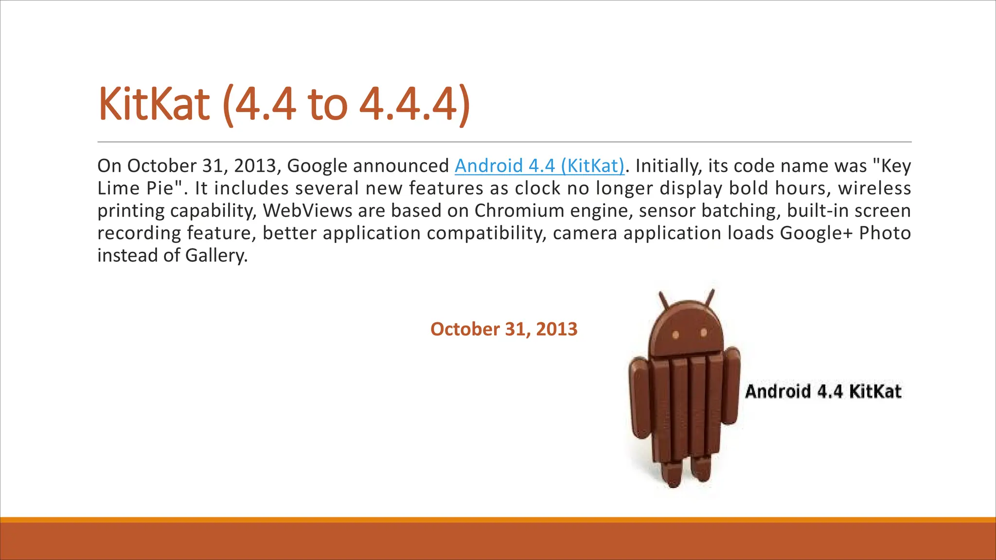 KitKat (4.4 to 4.4.4)
On October 31, 2013, Google announced Android 4.4 (KitKat). Initially, its code name was "Key
Lime Pie". It includes several new features as clock no longer display bold hours, wireless
printing capability, WebViews are based on Chromium engine, sensor batching, built-in screen
recording feature, better application compatibility, camera application loads Google+ Photo
instead of Gallery.
October 31, 2013
 