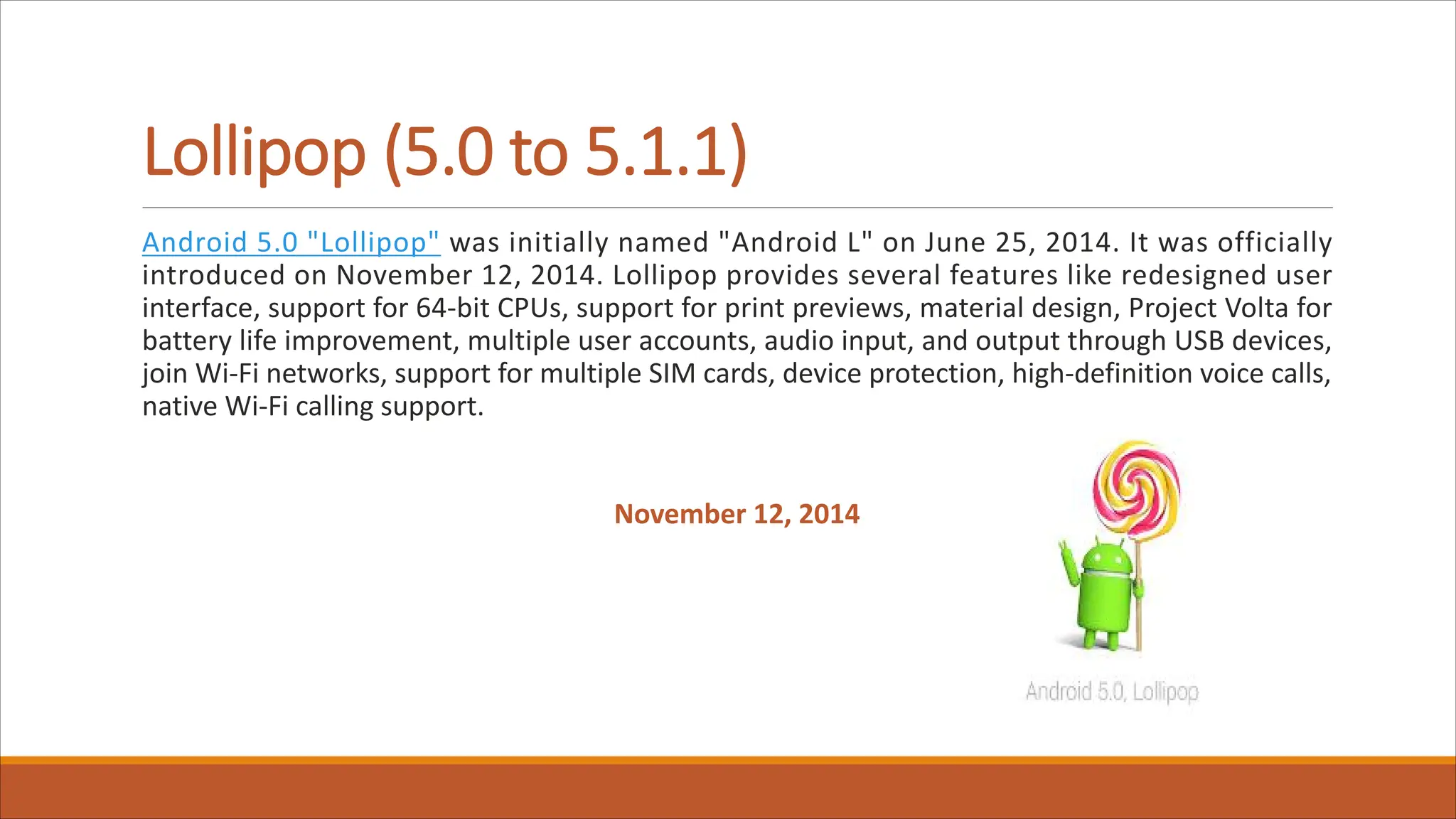Lollipop (5.0 to 5.1.1)
Android 5.0 "Lollipop" was initially named "Android L" on June 25, 2014. It was officially
introduced on November 12, 2014. Lollipop provides several features like redesigned user
interface, support for 64-bit CPUs, support for print previews, material design, Project Volta for
battery life improvement, multiple user accounts, audio input, and output through USB devices,
join Wi-Fi networks, support for multiple SIM cards, device protection, high-definition voice calls,
native Wi-Fi calling support.
November 12, 2014
 