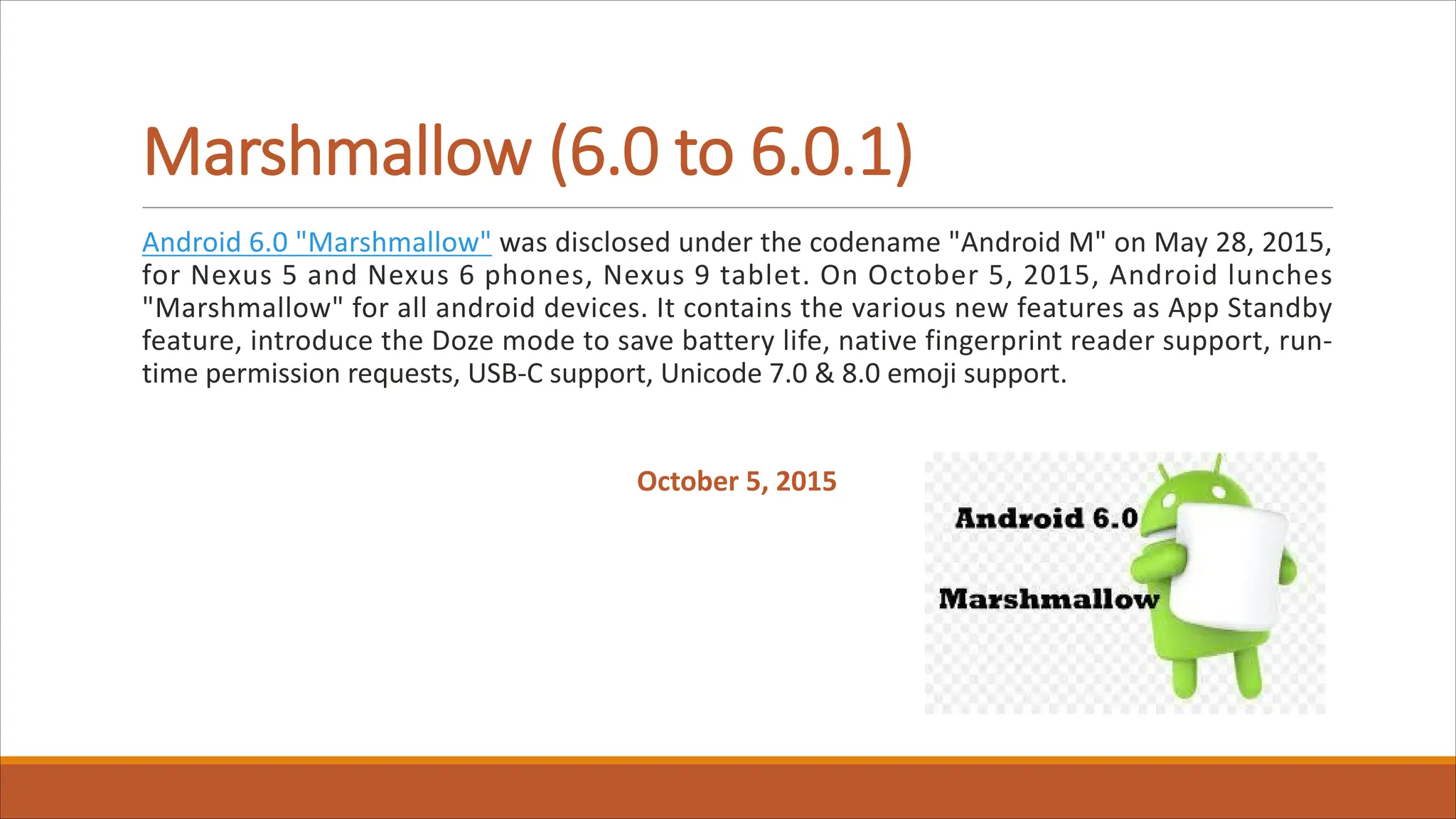 Marshmallow (6.0 to 6.0.1)
Android 6.0 "Marshmallow" was disclosed under the codename "Android M" on May 28, 2015,
for Nexus 5 and Nexus 6 phones, Nexus 9 tablet. On October 5, 2015, Android lunches
"Marshmallow" for all android devices. It contains the various new features as App Standby
feature, introduce the Doze mode to save battery life, native fingerprint reader support, run-
time permission requests, USB-C support, Unicode 7.0 & 8.0 emoji support.
October 5, 2015
 
