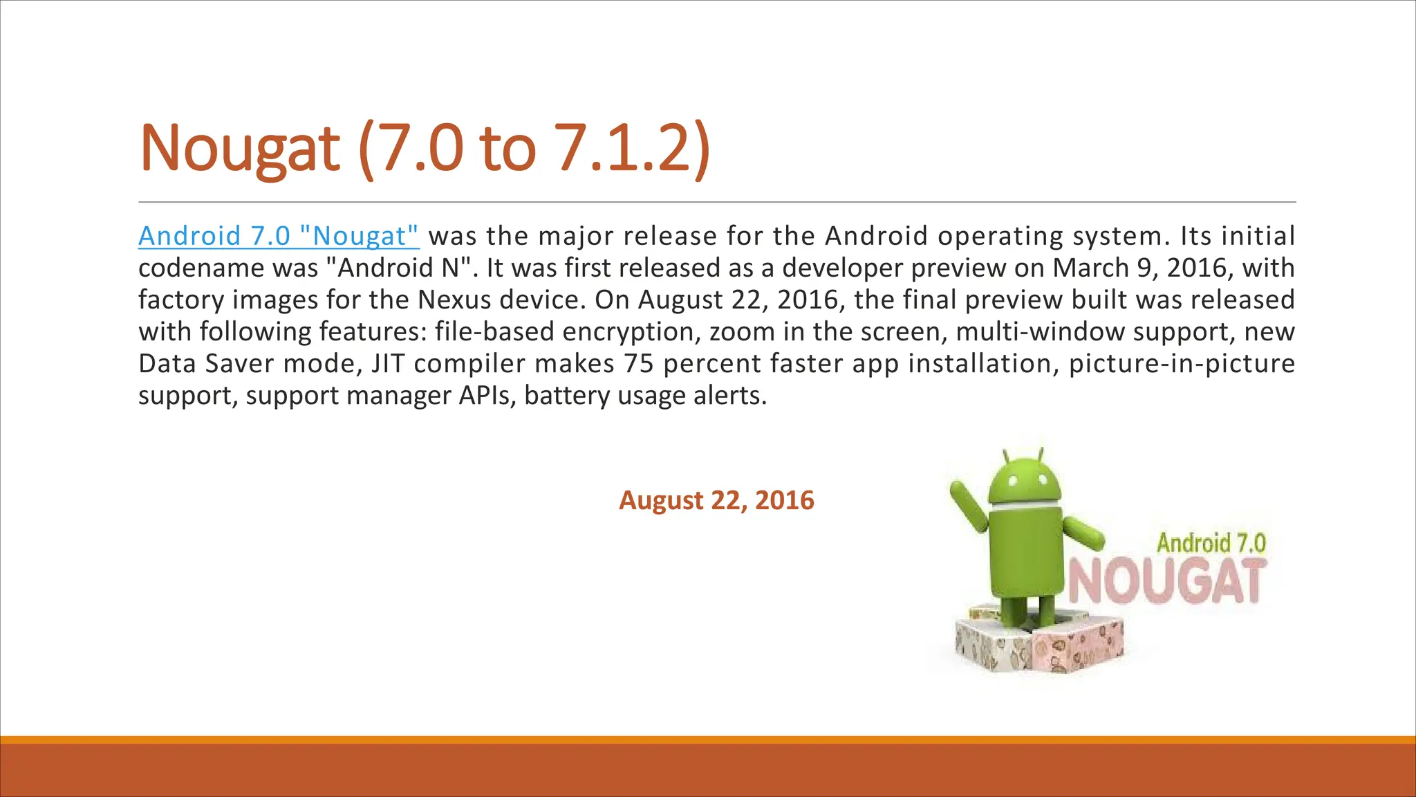 Nougat (7.0 to 7.1.2)
Android 7.0 "Nougat" was the major release for the Android operating system. Its initial
codename was "Android N". It was first released as a developer preview on March 9, 2016, with
factory images for the Nexus device. On August 22, 2016, the final preview built was released
with following features: file-based encryption, zoom in the screen, multi-window support, new
Data Saver mode, JIT compiler makes 75 percent faster app installation, picture-in-picture
support, support manager APIs, battery usage alerts.
August 22, 2016
 