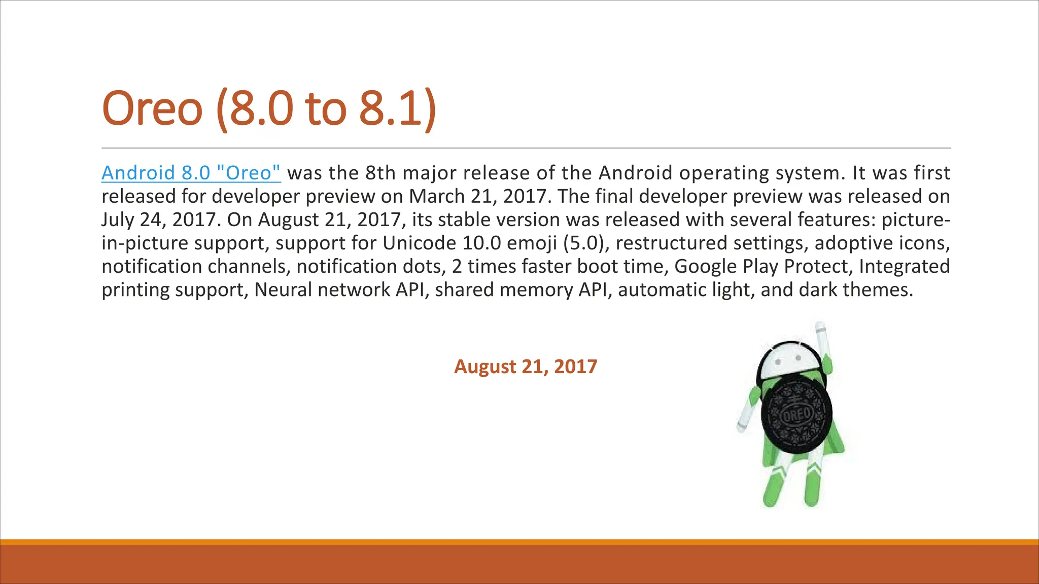 Oreo (8.0 to 8.1)
Android 8.0 "Oreo" was the 8th major release of the Android operating system. It was first
released for developer preview on March 21, 2017. The final developer preview was released on
July 24, 2017. On August 21, 2017, its stable version was released with several features: picture-
in-picture support, support for Unicode 10.0 emoji (5.0), restructured settings, adoptive icons,
notification channels, notification dots, 2 times faster boot time, Google Play Protect, Integrated
printing support, Neural network API, shared memory API, automatic light, and dark themes.
August 21, 2017
 