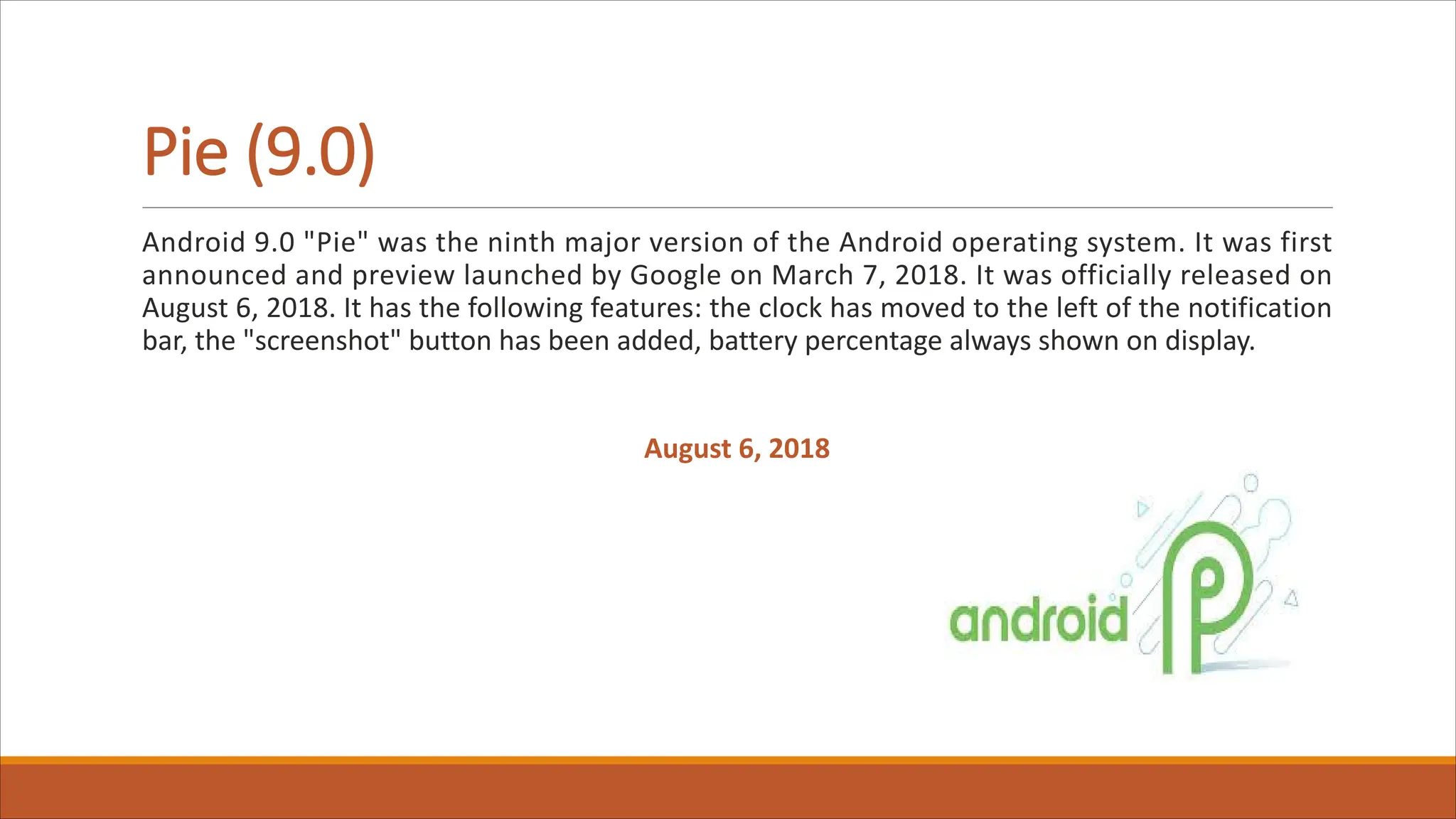Pie (9.0)
Android 9.0 "Pie" was the ninth major version of the Android operating system. It was first
announced and preview launched by Google on March 7, 2018. It was officially released on
August 6, 2018. It has the following features: the clock has moved to the left of the notification
bar, the "screenshot" button has been added, battery percentage always shown on display.
August 6, 2018
 
