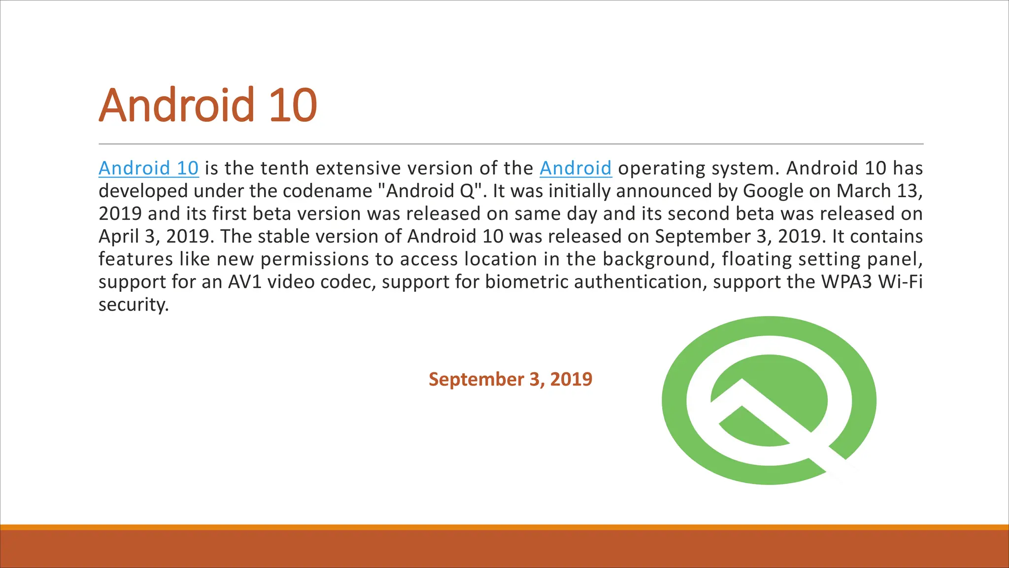 Android 10
Android 10 is the tenth extensive version of the Android operating system. Android 10 has
developed under the codename "Android Q". It was initially announced by Google on March 13,
2019 and its first beta version was released on same day and its second beta was released on
April 3, 2019. The stable version of Android 10 was released on September 3, 2019. It contains
features like new permissions to access location in the background, floating setting panel,
support for an AV1 video codec, support for biometric authentication, support the WPA3 Wi-Fi
security.
September 3, 2019
 