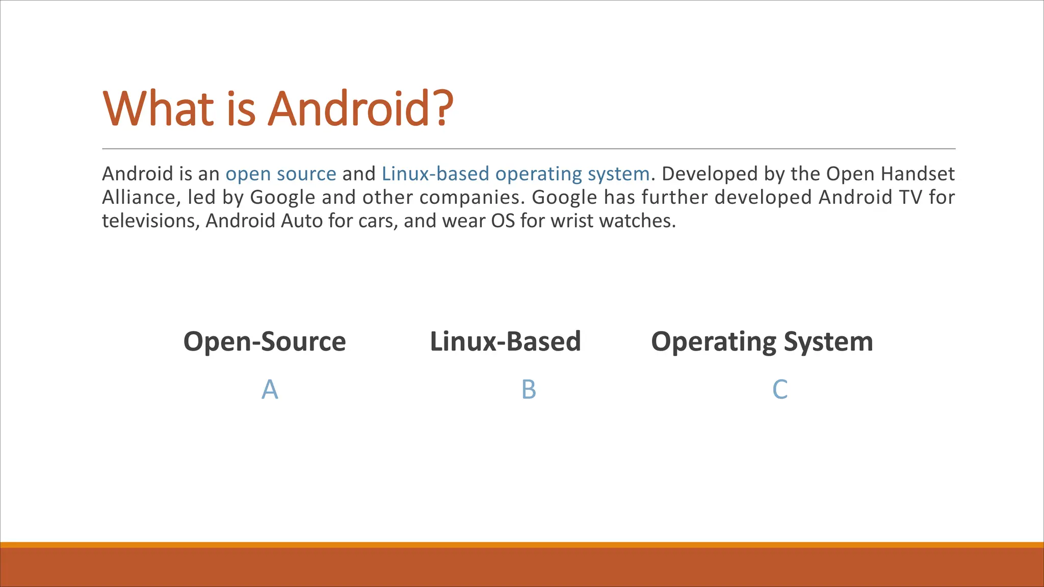What is Android?
Android is an open source and Linux-based operating system. Developed by the Open Handset
Alliance, led by Google and other companies. Google has further developed Android TV for
televisions, Android Auto for cars, and wear OS for wrist watches.
Open-Source Linux-Based Operating System
A B C
 