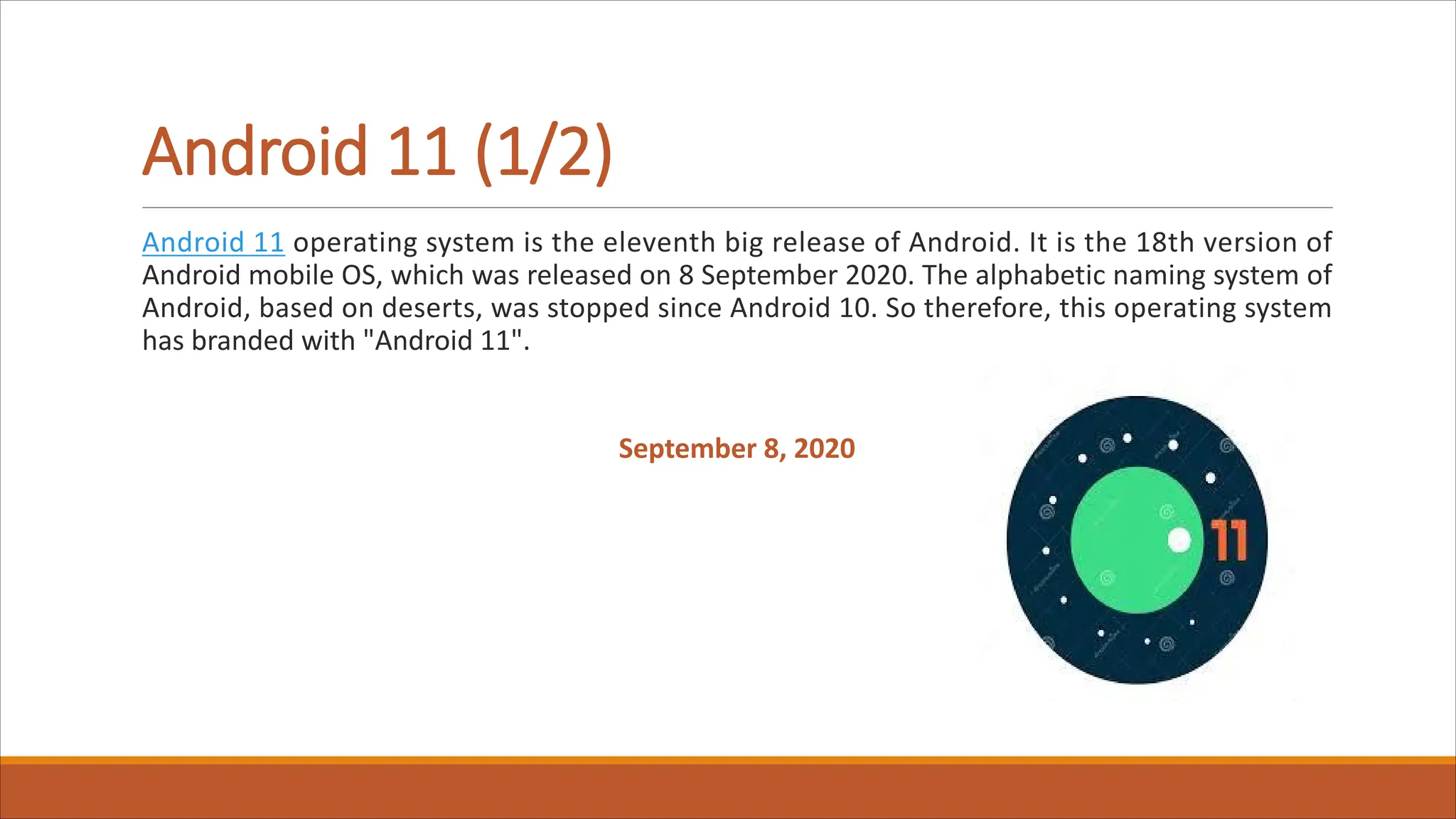 Android 11 (1/2)
Android 11 operating system is the eleventh big release of Android. It is the 18th version of
Android mobile OS, which was released on 8 September 2020. The alphabetic naming system of
Android, based on deserts, was stopped since Android 10. So therefore, this operating system
has branded with "Android 11".
September 8, 2020
 