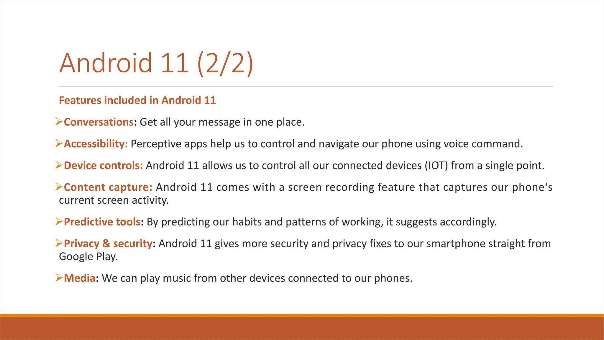 Android 11 (2/2)
Features included in Android 11
ØConversations: Get all your message in one place.
ØAccessibility: Perceptive apps help us to control and navigate our phone using voice command.
ØDevice controls: Android 11 allows us to control all our connected devices (IOT) from a single point.
ØContent capture: Android 11 comes with a screen recording feature that captures our phone's
current screen activity.
ØPredictive tools: By predicting our habits and patterns of working, it suggests accordingly.
ØPrivacy & security: Android 11 gives more security and privacy fixes to our smartphone straight from
Google Play.
ØMedia: We can play music from other devices connected to our phones.
 