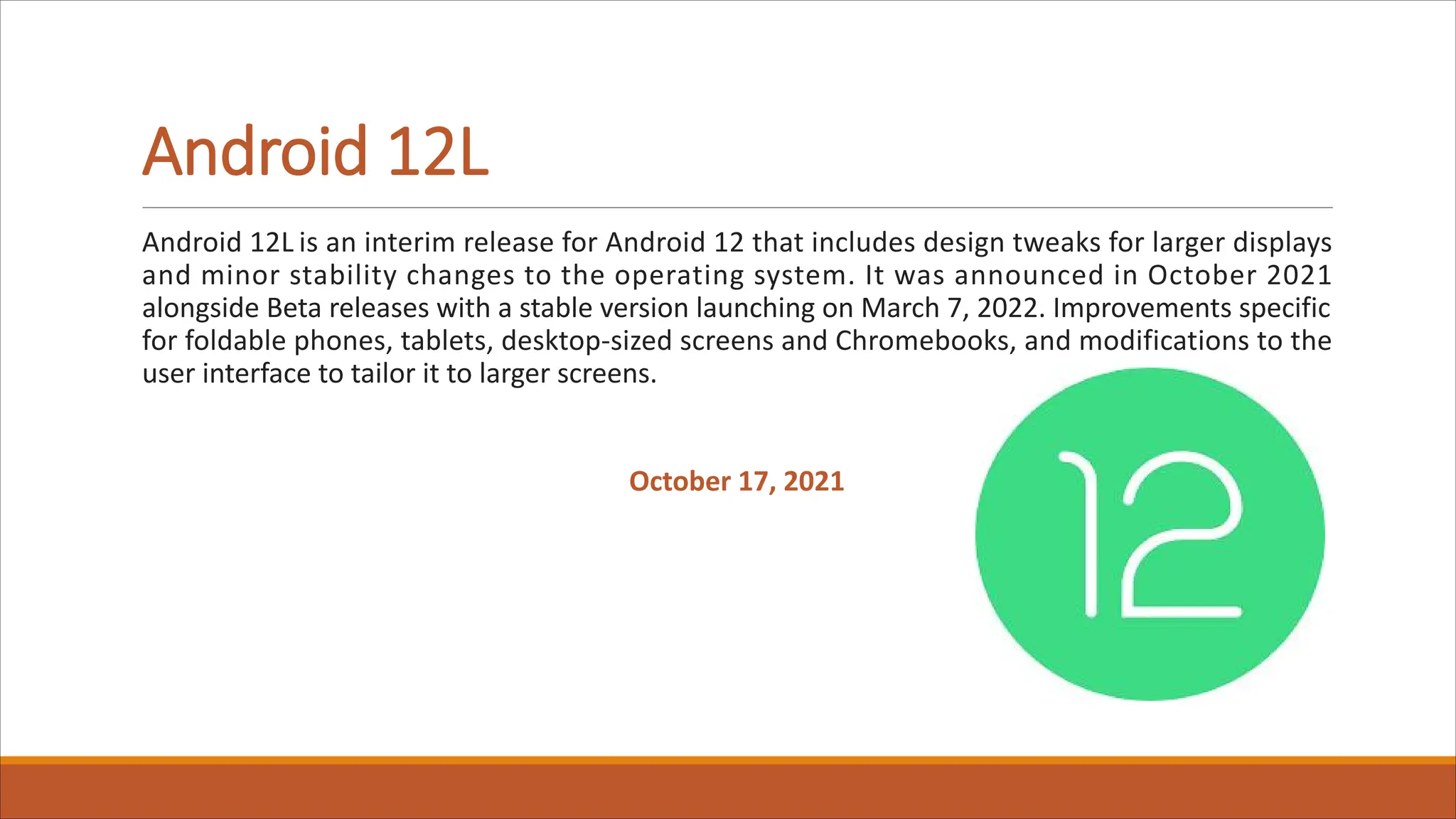 Android 12L
Android 12L is an interim release for Android 12 that includes design tweaks for larger displays
and minor stability changes to the operating system. It was announced in October 2021
alongside Beta releases with a stable version launching on March 7, 2022. Improvements specific
for foldable phones, tablets, desktop-sized screens and Chromebooks, and modifications to the
user interface to tailor it to larger screens.
October 17, 2021
 