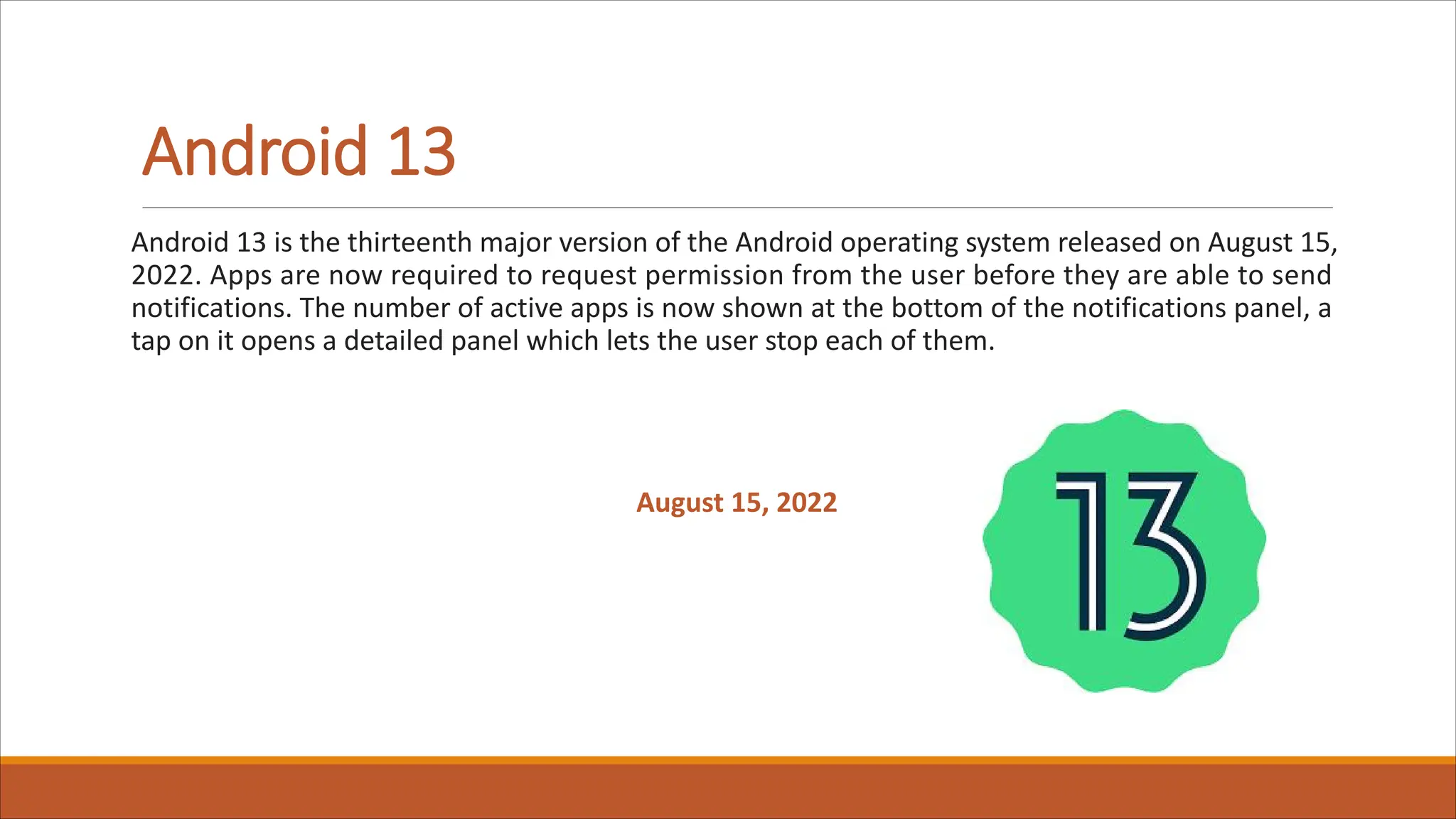 Android 13
Android 13 is the thirteenth major version of the Android operating system released on August 15,
2022. Apps are now required to request permission from the user before they are able to send
notifications. The number of active apps is now shown at the bottom of the notifications panel, a
tap on it opens a detailed panel which lets the user stop each of them.
August 15, 2022
 