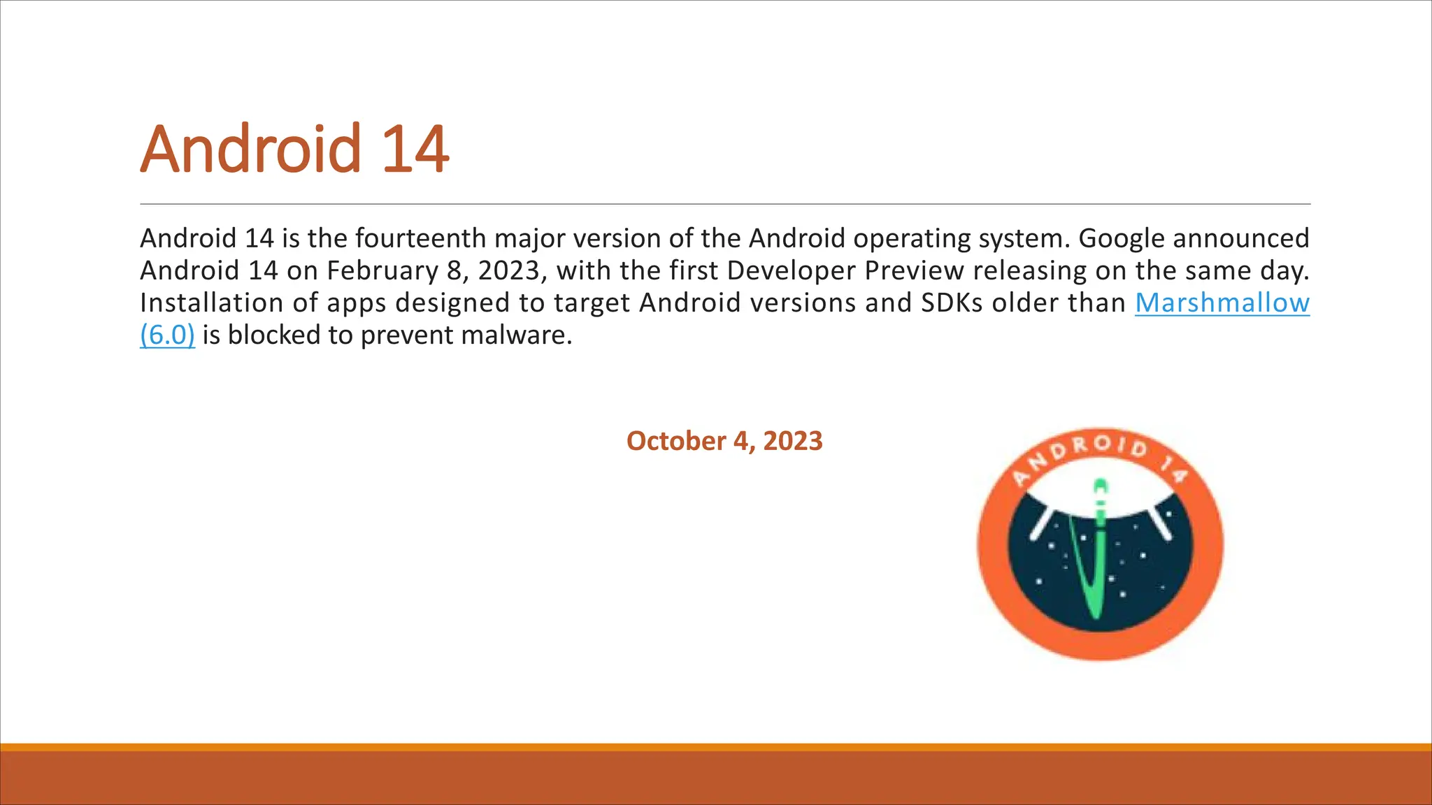 Android 14
Android 14 is the fourteenth major version of the Android operating system. Google announced
Android 14 on February 8, 2023, with the first Developer Preview releasing on the same day.
Installation of apps designed to target Android versions and SDKs older than Marshmallow
(6.0) is blocked to prevent malware.
October 4, 2023
 