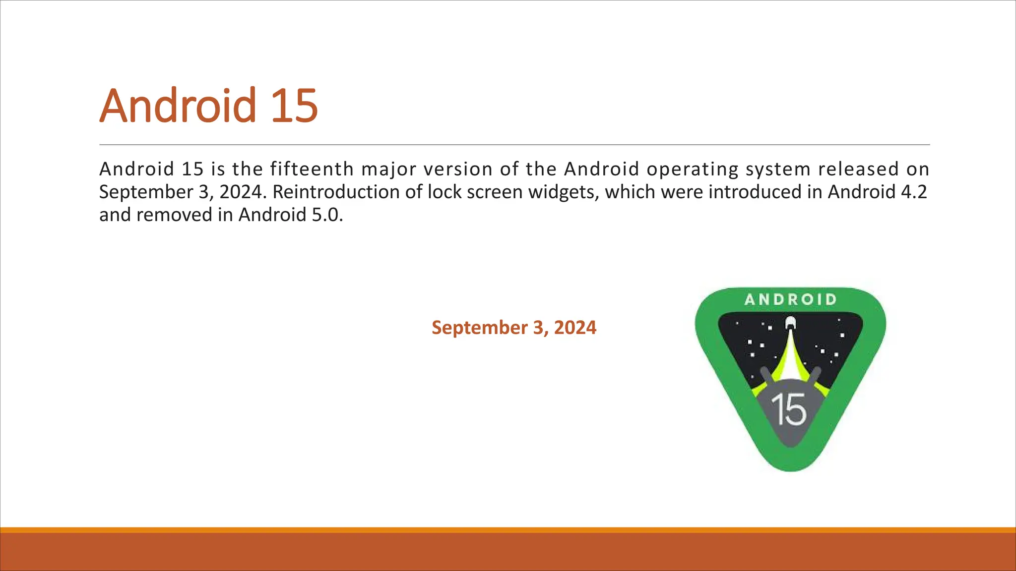 Android 15
Android 15 is the fifteenth major version of the Android operating system released on
September 3, 2024. Reintroduction of lock screen widgets, which were introduced in Android 4.2
and removed in Android 5.0.
September 3, 2024
 