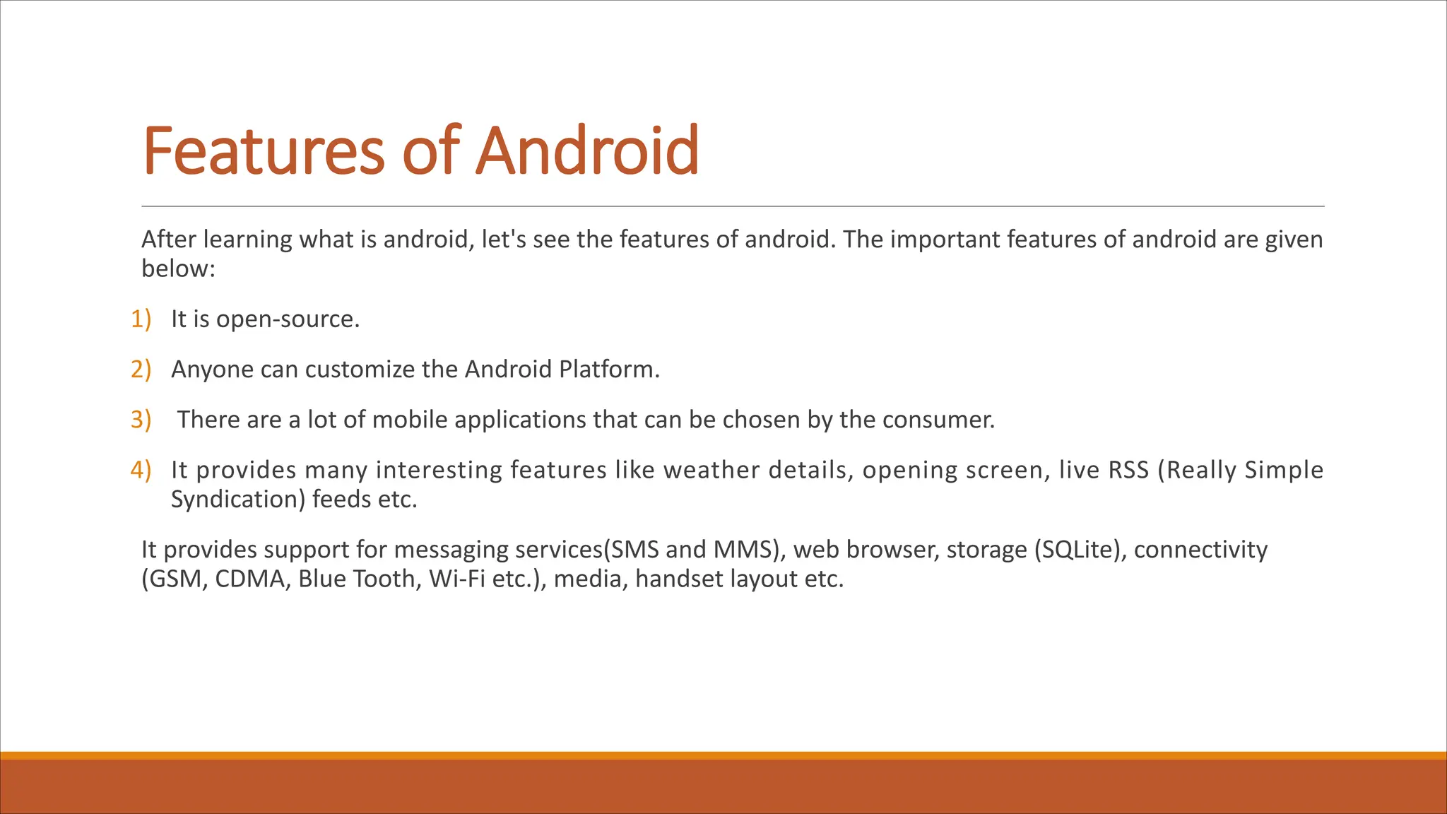 Features of Android
After learning what is android, let's see the features of android. The important features of android are given
below:
1) It is open-source.
2) Anyone can customize the Android Platform.
3) There are a lot of mobile applications that can be chosen by the consumer.
4) It provides many interesting features like weather details, opening screen, live RSS (Really Simple
Syndication) feeds etc.
It provides support for messaging services(SMS and MMS), web browser, storage (SQLite), connectivity
(GSM, CDMA, Blue Tooth, Wi-Fi etc.), media, handset layout etc.
 