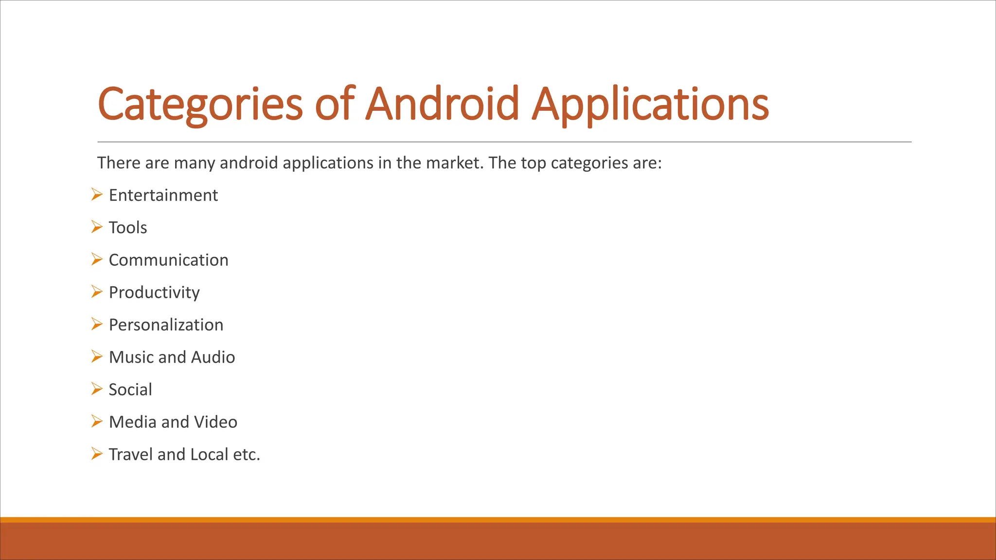 Categories of Android Applications
There are many android applications in the market. The top categories are:
Ø Entertainment
Ø Tools
Ø Communication
Ø Productivity
Ø Personalization
Ø Music and Audio
Ø Social
Ø Media and Video
Ø Travel and Local etc.
 