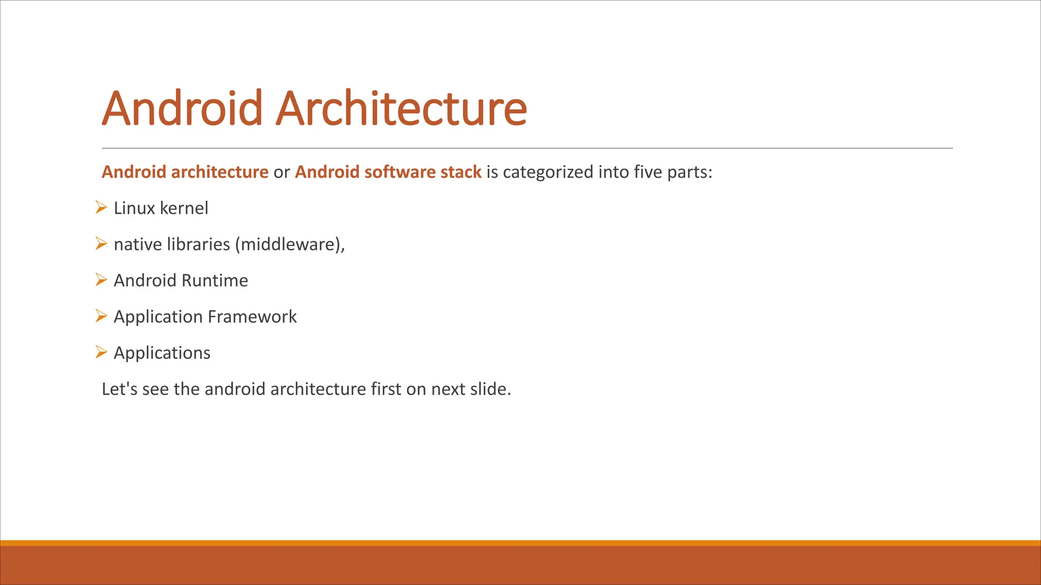 Android Architecture
Android architecture or Android software stack is categorized into five parts:
Ø Linux kernel
Ø native libraries (middleware),
Ø Android Runtime
Ø Application Framework
Ø Applications
Let's see the android architecture first on next slide.
 