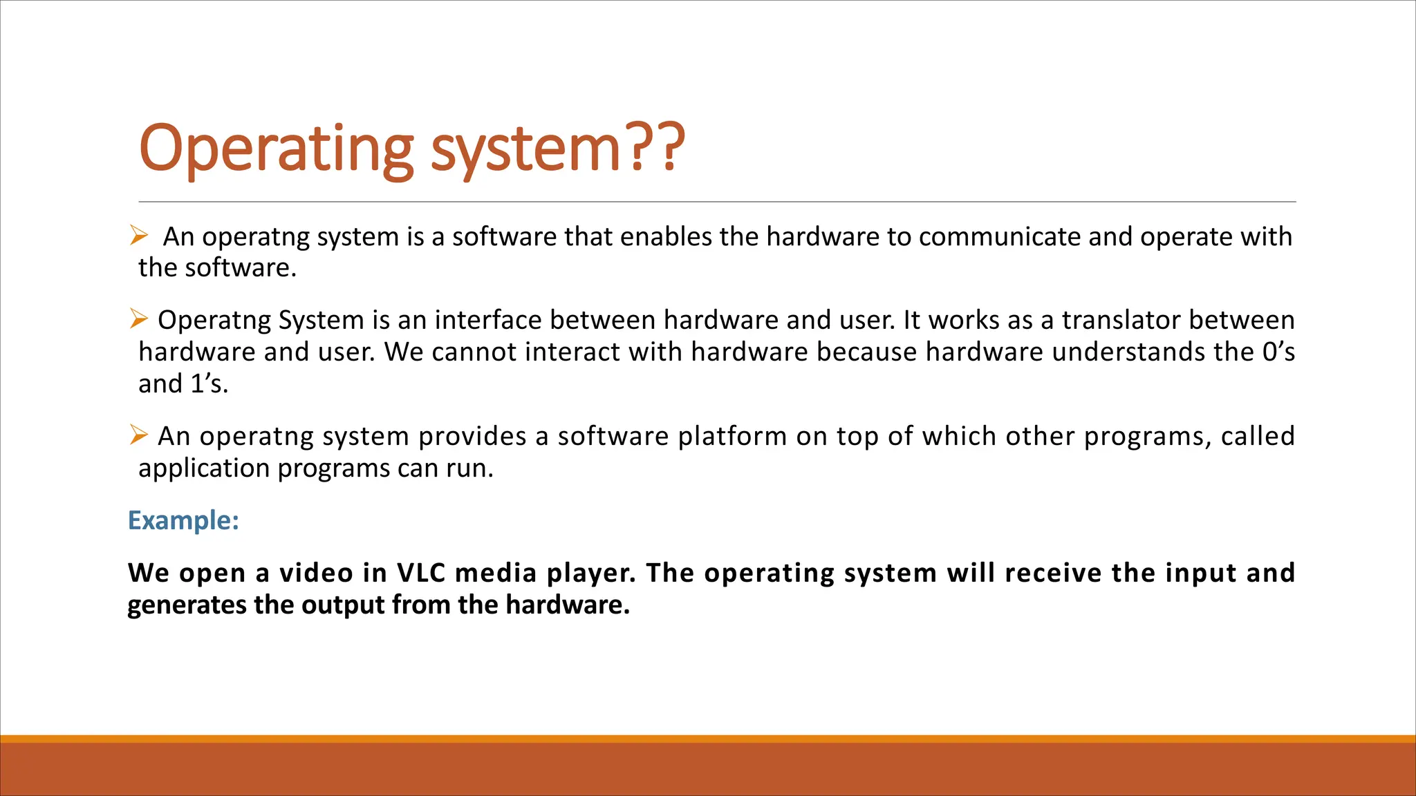 Operating system??
Ø An operatng system is a software that enables the hardware to communicate and operate with
the software.
Ø Operatng System is an interface between hardware and user. It works as a translator between
hardware and user. We cannot interact with hardware because hardware understands the 0’s
and 1’s.
Ø An operatng system provides a software platform on top of which other programs, called
application programs can run.
Example:
We open a video in VLC media player. The operating system will receive the input and
generates the output from the hardware.
 