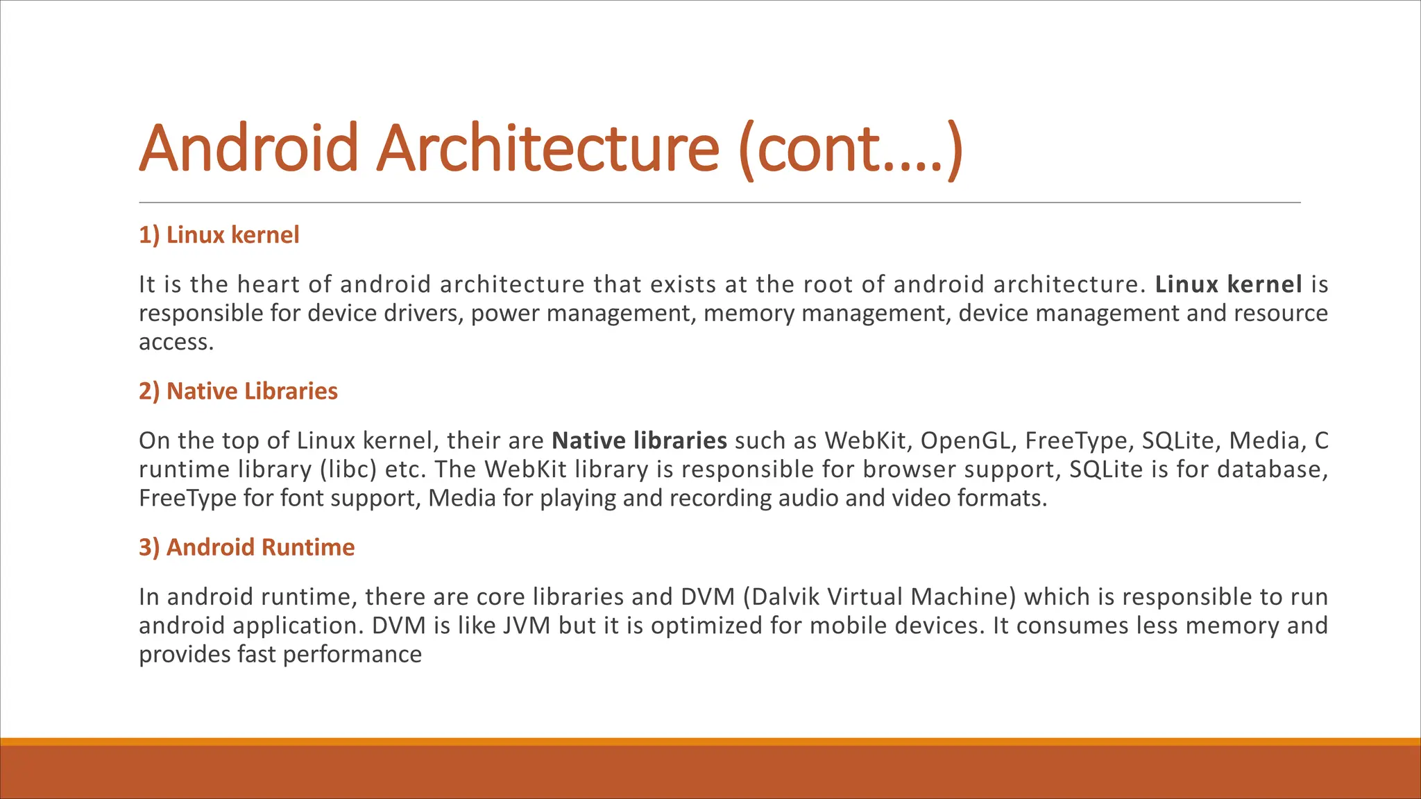 Android Architecture (cont.…)
1) Linux kernel
It is the heart of android architecture that exists at the root of android architecture. Linux kernel is
responsible for device drivers, power management, memory management, device management and resource
access.
2) Native Libraries
On the top of Linux kernel, their are Native libraries such as WebKit, OpenGL, FreeType, SQLite, Media, C
runtime library (libc) etc. The WebKit library is responsible for browser support, SQLite is for database,
FreeType for font support, Media for playing and recording audio and video formats.
3) Android Runtime
In android runtime, there are core libraries and DVM (Dalvik Virtual Machine) which is responsible to run
android application. DVM is like JVM but it is optimized for mobile devices. It consumes less memory and
provides fast performance
 