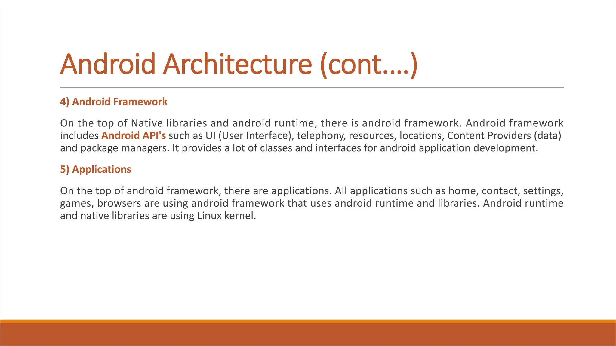 Android Architecture (cont.…)
4) Android Framework
On the top of Native libraries and android runtime, there is android framework. Android framework
includes Android API's such as UI (User Interface), telephony, resources, locations, Content Providers (data)
and package managers. It provides a lot of classes and interfaces for android application development.
5) Applications
On the top of android framework, there are applications. All applications such as home, contact, settings,
games, browsers are using android framework that uses android runtime and libraries. Android runtime
and native libraries are using Linux kernel.
 