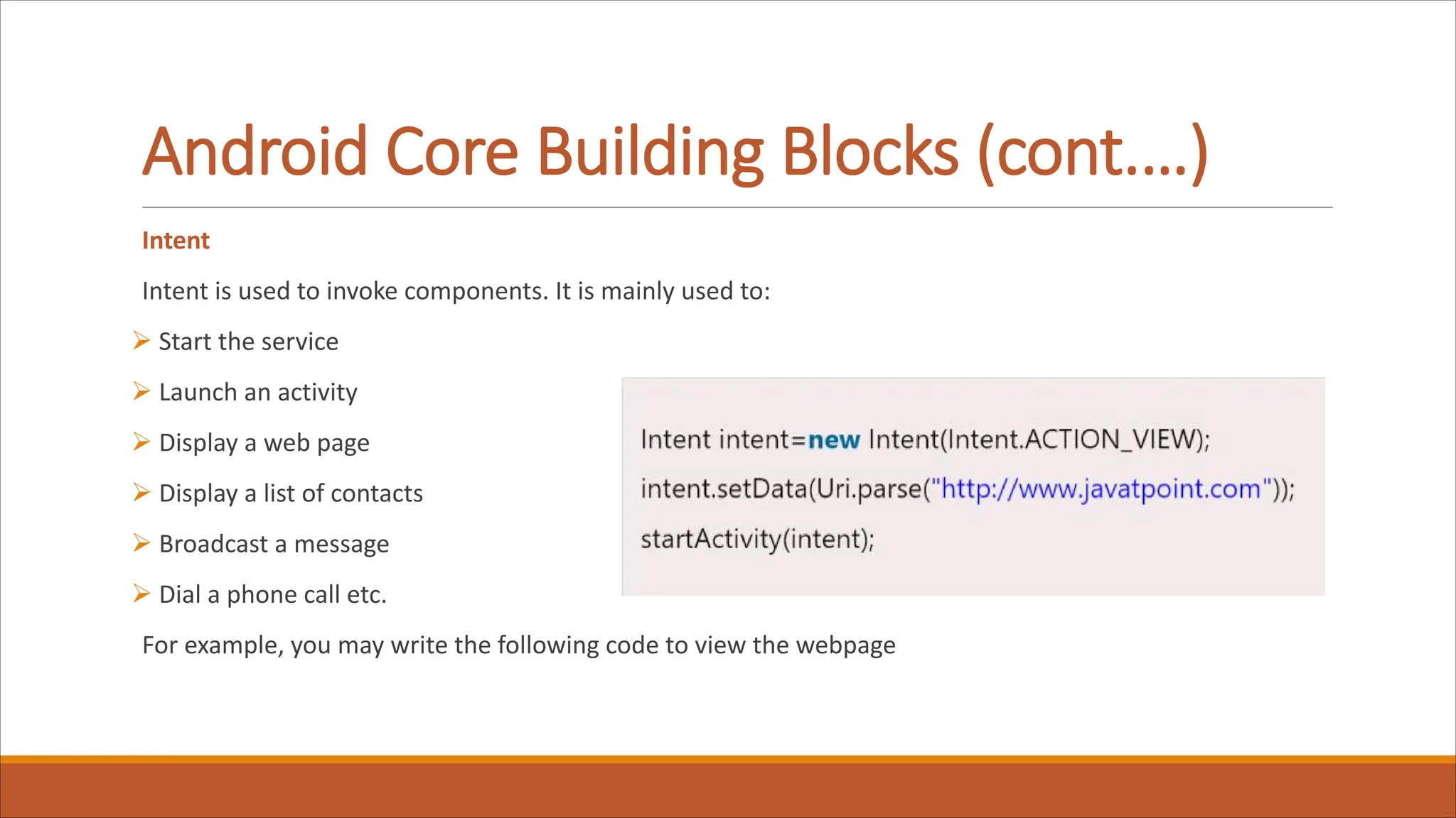 Android Core Building Blocks (cont.…)
Intent
Intent is used to invoke components. It is mainly used to:
Ø Start the service
Ø Launch an activity
Ø Display a web page
Ø Display a list of contacts
Ø Broadcast a message
Ø Dial a phone call etc.
For example, you may write the following code to view the webpage
 