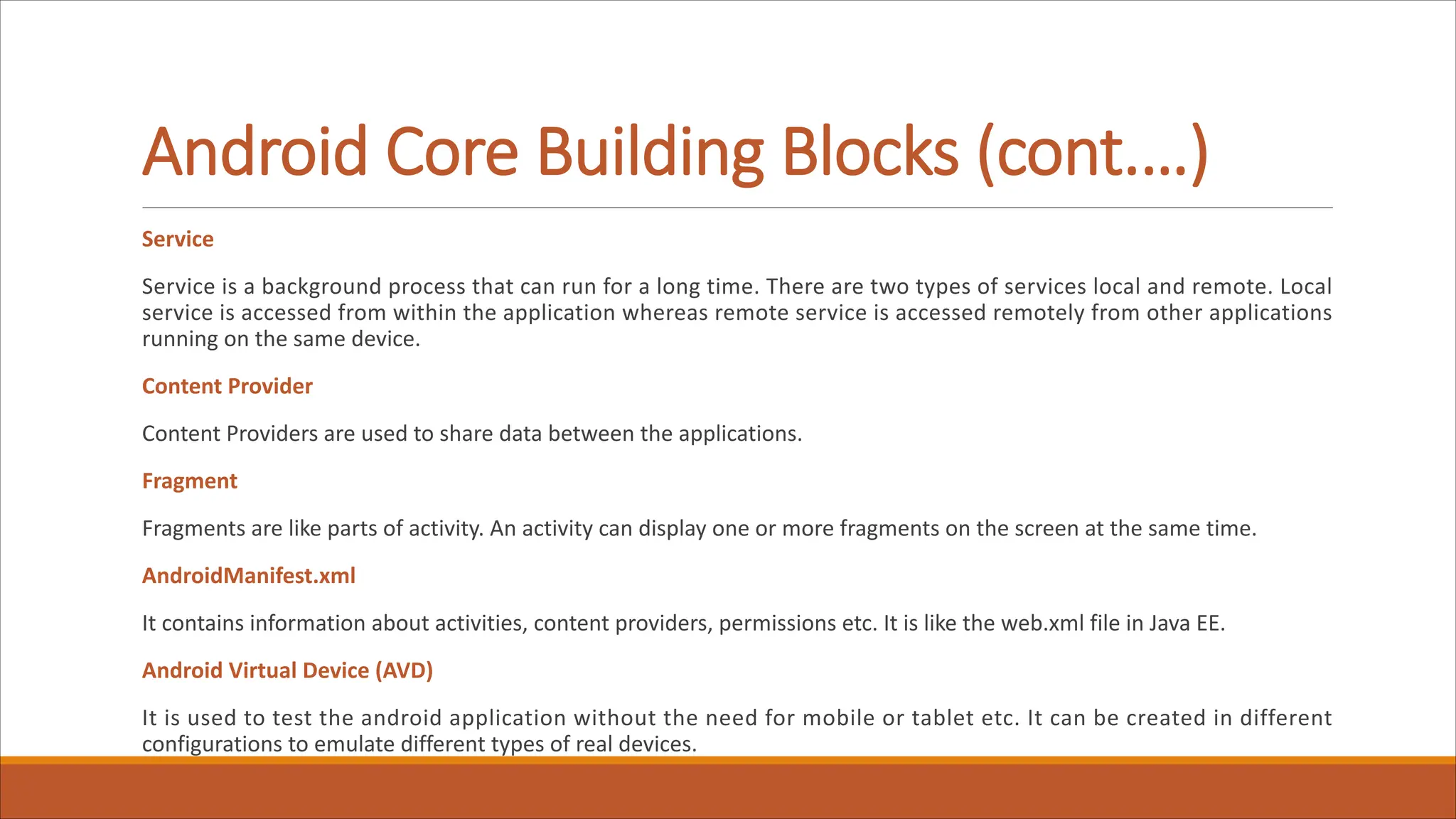 Android Core Building Blocks (cont.…)
Service
Service is a background process that can run for a long time. There are two types of services local and remote. Local
service is accessed from within the application whereas remote service is accessed remotely from other applications
running on the same device.
Content Provider
Content Providers are used to share data between the applications.
Fragment
Fragments are like parts of activity. An activity can display one or more fragments on the screen at the same time.
AndroidManifest.xml
It contains information about activities, content providers, permissions etc. It is like the web.xml file in Java EE.
Android Virtual Device (AVD)
It is used to test the android application without the need for mobile or tablet etc. It can be created in different
configurations to emulate different types of real devices.
 