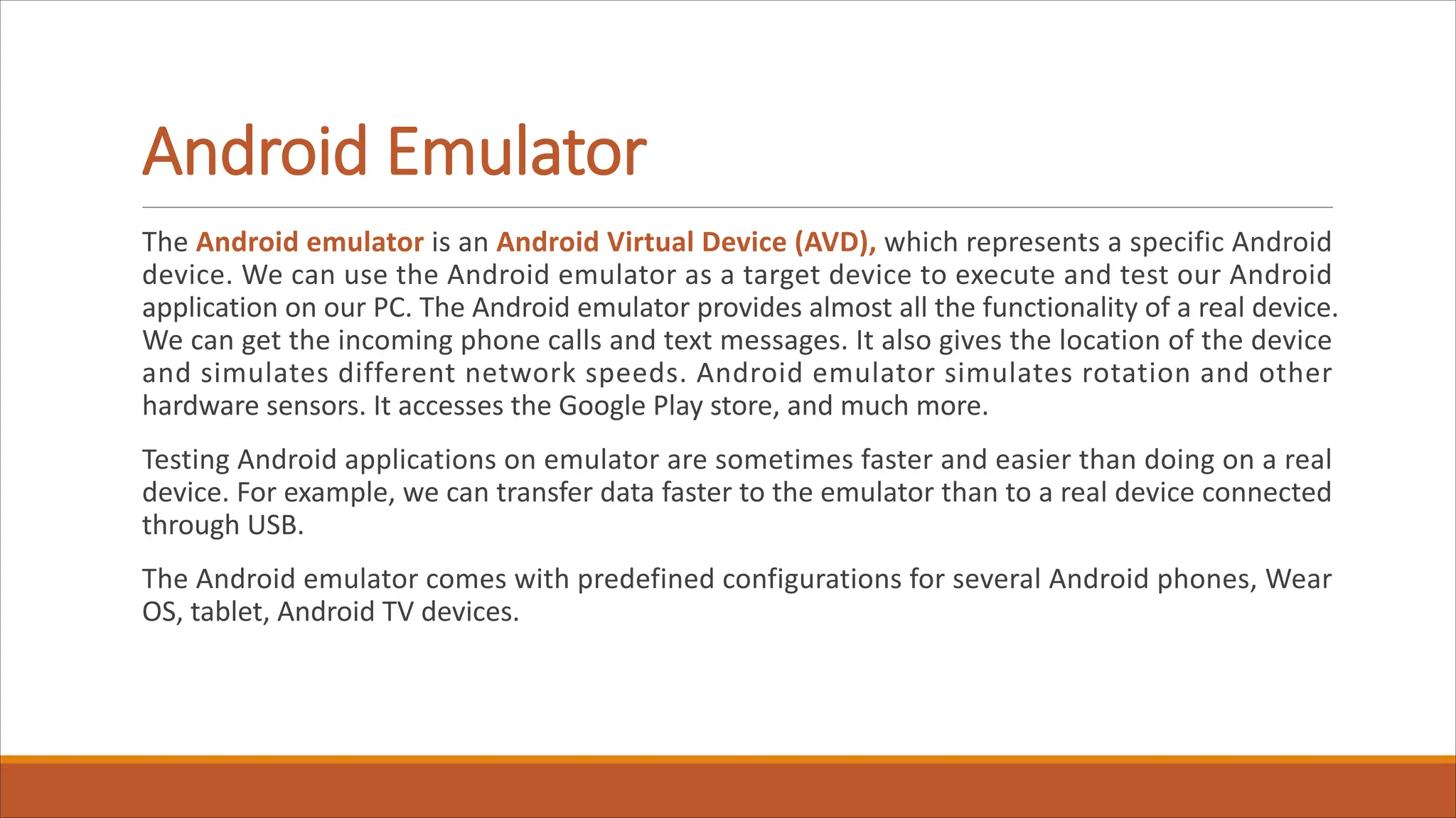 Android Emulator
The Android emulator is an Android Virtual Device (AVD), which represents a specific Android
device. We can use the Android emulator as a target device to execute and test our Android
application on our PC. The Android emulator provides almost all the functionality of a real device.
We can get the incoming phone calls and text messages. It also gives the location of the device
and simulates different network speeds. Android emulator simulates rotation and other
hardware sensors. It accesses the Google Play store, and much more.
Testing Android applications on emulator are sometimes faster and easier than doing on a real
device. For example, we can transfer data faster to the emulator than to a real device connected
through USB.
The Android emulator comes with predefined configurations for several Android phones, Wear
OS, tablet, Android TV devices.
 