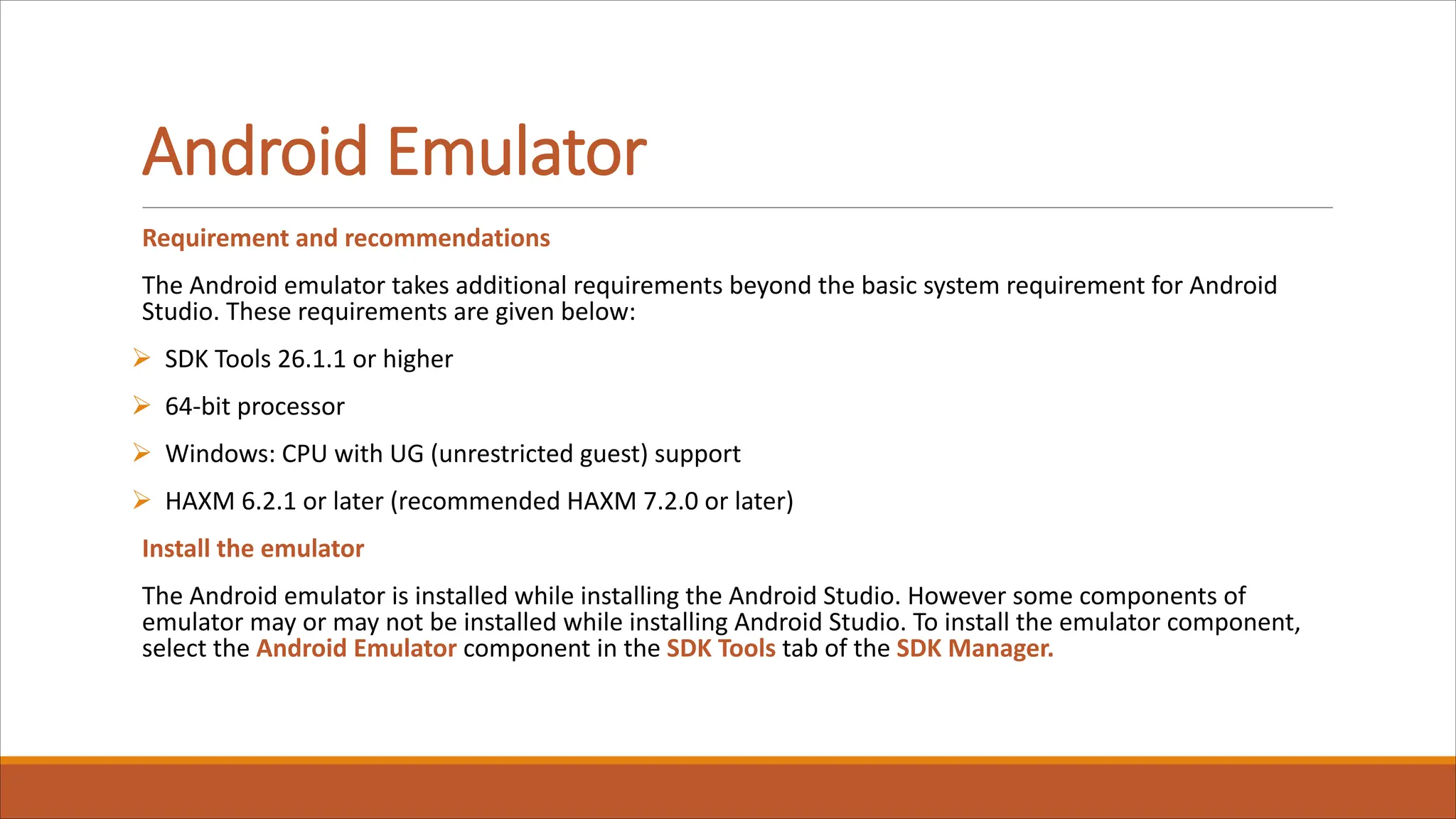 Android Emulator
Requirement and recommendations
The Android emulator takes additional requirements beyond the basic system requirement for Android
Studio. These requirements are given below:
Ø SDK Tools 26.1.1 or higher
Ø 64-bit processor
Ø Windows: CPU with UG (unrestricted guest) support
Ø HAXM 6.2.1 or later (recommended HAXM 7.2.0 or later)
Install the emulator
The Android emulator is installed while installing the Android Studio. However some components of
emulator may or may not be installed while installing Android Studio. To install the emulator component,
select the Android Emulator component in the SDK Tools tab of the SDK Manager.
 