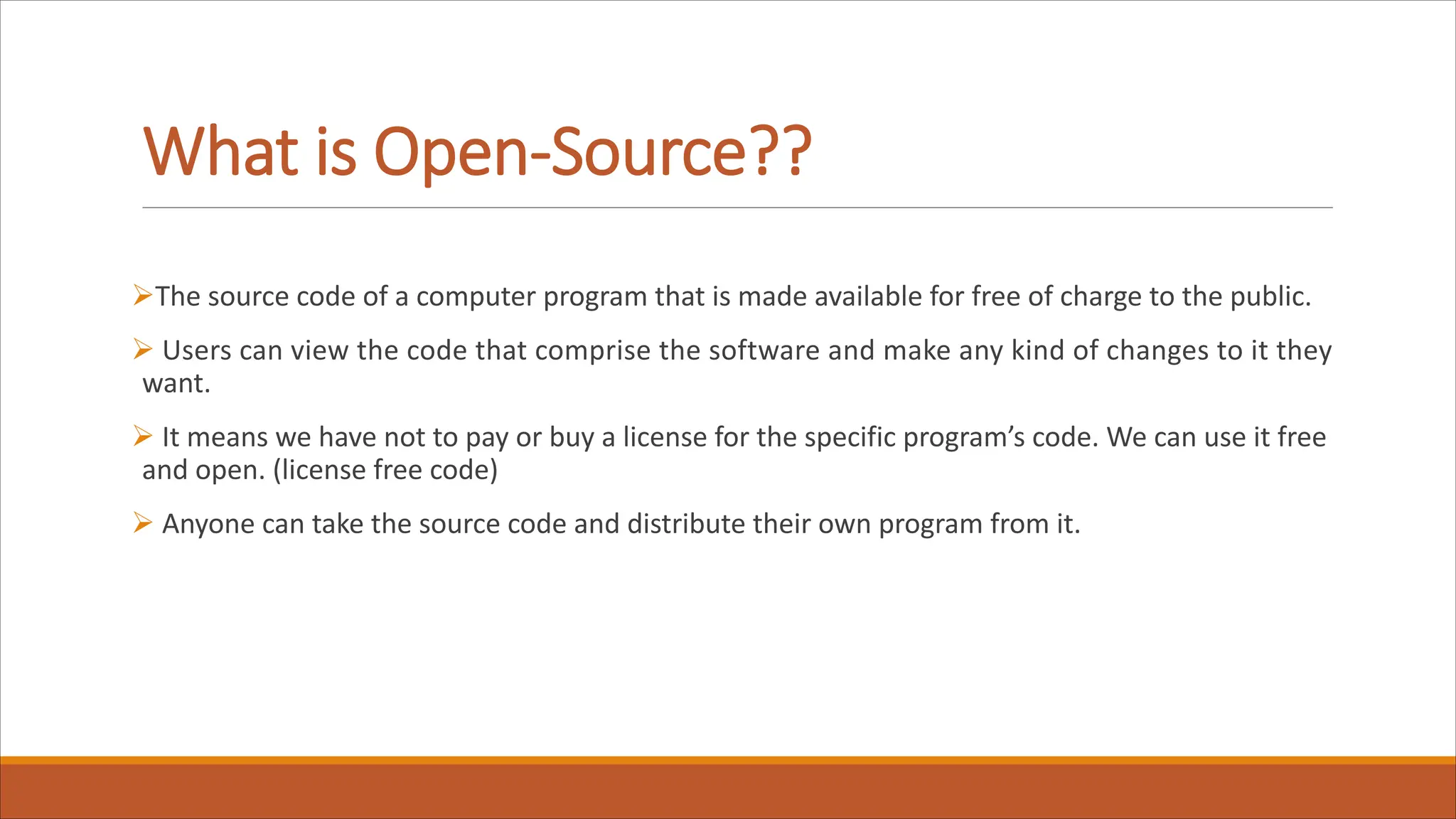 What is Open-Source??
ØThe source code of a computer program that is made available for free of charge to the public.
Ø Users can view the code that comprise the software and make any kind of changes to it they
want.
Ø It means we have not to pay or buy a license for the specific program’s code. We can use it free
and open. (license free code)
Ø Anyone can take the source code and distribute their own program from it.
 