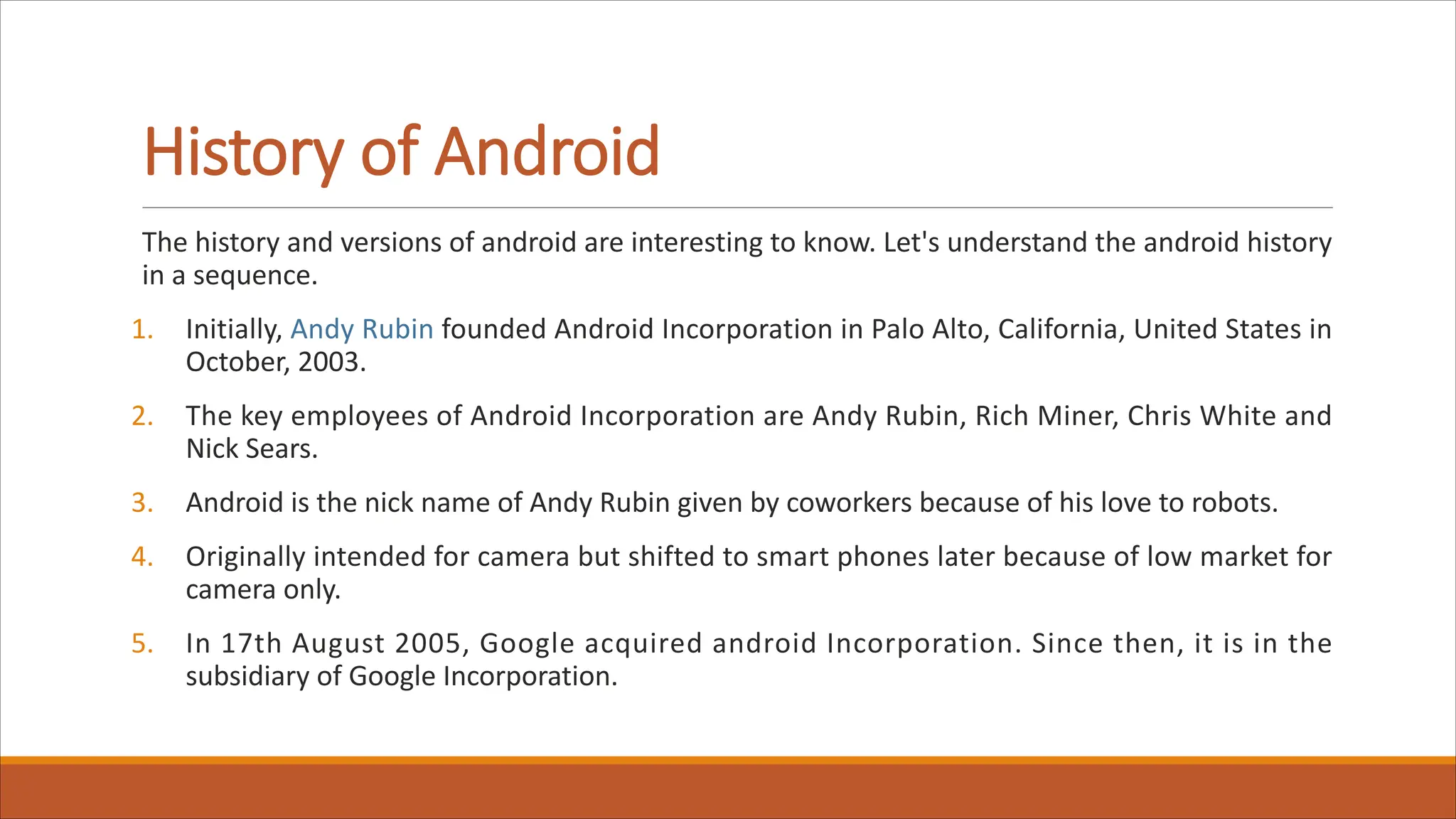 History of Android
The history and versions of android are interesting to know. Let's understand the android history
in a sequence.
1. Initially, Andy Rubin founded Android Incorporation in Palo Alto, California, United States in
October, 2003.
2. The key employees of Android Incorporation are Andy Rubin, Rich Miner, Chris White and
Nick Sears.
3. Android is the nick name of Andy Rubin given by coworkers because of his love to robots.
4. Originally intended for camera but shifted to smart phones later because of low market for
camera only.
5. In 17th August 2005, Google acquired android Incorporation. Since then, it is in the
subsidiary of Google Incorporation.
 