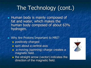 The Technology (cont.)
n  Human body is mainly composed of
fat and water, which makes the
human body composed of about 63%
hydrogen.
n  Why Are Protons Important to MRI?
n  positively charged
n  spin about a central axis
n  a moving (spinning) charge creates a
magnetic field.
n  the straight arrow (vector) indicates the
direction of the magnetic field.
 