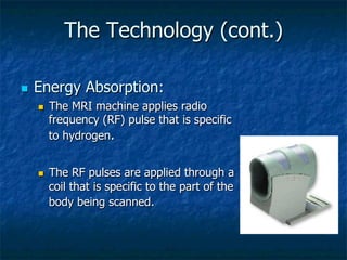 The Technology (cont.)
n  Energy Absorption:
n  The MRI machine applies radio
frequency (RF) pulse that is specific
to hydrogen.
n  The RF pulses are applied through a
coil that is specific to the part of the
body being scanned.
 