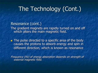 The Technology (Cont.)
Resonance (cont.)
The gradient magnets are rapidly turned on and off
which alters the main magnetic field.
n  The pulse directed to a specific area of the body
causes the protons to absorb energy and spin in
different direction, which is known as resonance
Frequency (Hz) of energy absorption depends on strength of
external magnetic field.
 
