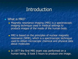Introduction
n  What is MRI?
n  Magnetic resonance imaging (MRI) is a spectroscopic
imaging technique used in medical settings to
produce images of the inside of the human body.
n  MRI is based on the principles of nuclear magnetic
resonance (NMR), which is a spectroscopic technique
used to obtain microscopic chemical and physical data
about molecules
n  In 1977 the first MRI exam was performed on a
human being. It took 5 hours to produce one image.
 
