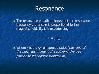 Resonance
n  The resonance equation shows that the resonance
frequency ν of a spin is proportional to the
magnetic field, Bo, it is experiencing.
	

 	

 	

 	

 	

ν = γ Bo
n  Where γ is the gyromagnetic ratio. [the ratio of
the magnetic moment of a spinning charged
particle to its angular momentum]
 
