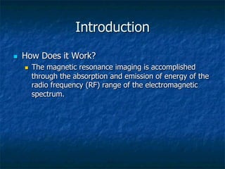 Introduction
n  How Does it Work?
n  The magnetic resonance imaging is accomplished
through the absorption and emission of energy of the
radio frequency (RF) range of the electromagnetic
spectrum.
 