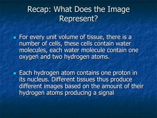 Recap: What Does the Image
Represent?
n  For every unit volume of tissue, there is a
number of cells, these cells contain water
molecules, each water molecule contain one
oxygen and two hydrogen atoms.
n  Each hydrogen atom contains one proton in
its nucleus. Different tissues thus produce
different images based on the amount of their
hydrogen atoms producing a signal
 