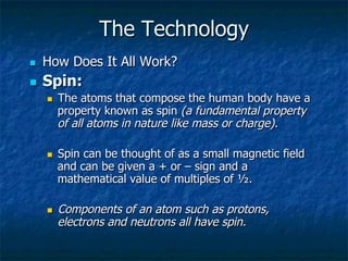 The Technology
n  How Does It All Work?
n  Spin:
n  The atoms that compose the human body have a
property known as spin (a fundamental property
of all atoms in nature like mass or charge).
n  Spin can be thought of as a small magnetic field
and can be given a + or – sign and a
mathematical value of multiples of ½.
n  Components of an atom such as protons,
electrons and neutrons all have spin.
 