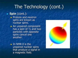 The Technology (cont.)
n  Spin (cont.):
n  Protons and neutron
spins are known as
nuclear spins.
n  An unpaired component
has a spin of ½ and two
particles with opposite
spins cancel one
another.
n  In NMR it is the
unpaired nuclear spins
that produce a signal in
a magnetic field.
 