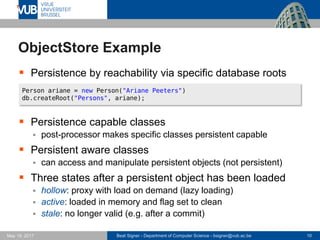 Beat Signer - Department of Computer Science - bsigner@vub.ac.be 10May 19, 2017
ObjectStore Example
 Persistence by reachability via specific database roots
 Persistence capable classes
 post-processor makes specific classes persistent capable
 Persistent aware classes
 can access and manipulate persistent objects (not persistent)
 Three states after a persistent object has been loaded
 hollow: proxy with load on demand (lazy loading)
 active: loaded in memory and flag set to clean
 stale: no longer valid (e.g. after a commit)
Person ariane = new Person("Ariane Peeters")
db.createRoot("Persons", ariane);
 