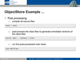 Beat Signer - Department of Computer Science - bsigner@vub.ac.be 11May 19, 2017
ObjectStore Example ...
 Post processing
(1) compile all source files
(2) post-process the class files to generate annotated versions of
the class files
(3) run the post-processed main class
javac *.java
osjcfp –dest . –inplace *.class
java mainClass
 