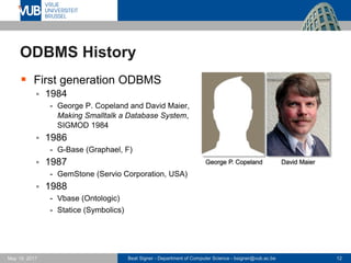 Beat Signer - Department of Computer Science - bsigner@vub.ac.be 12May 19, 2017
ODBMS History
 First generation ODBMS
 1984
- George P. Copeland and David Maier,
Making Smalltalk a Database System,
SIGMOD 1984
 1986
- G-Base (Graphael, F)
 1987
- GemStone (Servio Corporation, USA)
 1988
- Vbase (Ontologic)
- Statice (Symbolics)
David MaierGeorge P. Copeland
 
