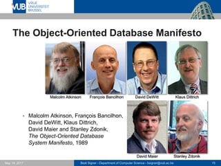 Beat Signer - Department of Computer Science - bsigner@vub.ac.be 15May 19, 2017
The Object-Oriented Database Manifesto
 Malcolm Atkinson, François Bancilhon,
David DeWitt, Klaus Dittrich,
David Maier and Stanley Zdonik,
The Object-Oriented Database
System Manifesto, 1989
Malcolm Atkinson François Bancilhon David DeWitt Klaus Dittrich
David Maier Stanley Zdonik
 