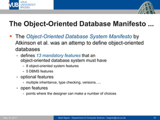 Beat Signer - Department of Computer Science - bsigner@vub.ac.be 16May 19, 2017
The Object-Oriented Database Manifesto ...
 The Object-Oriented Database System Manifesto by
Atkinson et al. was an attemp to define object-oriented
databases
 defines 13 mandatory features that an
object-oriented database system must have
- 8 object-oriented system features
- 5 DBMS features
 optional features
- multiple inheritance, type checking, versions, ...
 open features
- points where the designer can make a number of choices
 